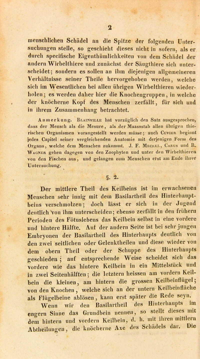 menschlichen Schädel an die Spitze der folgenden Unter- suchungen stelle, so geschieht dieses nicht in sofern, als er durch specifische Eigenthümlichkeiten von dem Schädel der andern Wirbelthiere und zunächst der Säugthiere sich unter- scheidet; sondern es sollen an ihm diejenigen allgemeineren Verhältnisse seiner Theile hervorgehoben werden, welche sich iin Wesentlichen bei allen übrigen Wirbelthieren wieder- holen; es werden daher hier die Knochengruppen, in welche der knöcherne Kopf des Menschen zerfällt, für sich und in ihrem Zusammenhang betrachtet. Anmerkung. Blainville hat vorzüglich den Satz ausgesprochen, dass der Mensch als die Mesure, als der Maassstab allen übrigen thie- rischen Organismen vorangestellt werden müsse; auch Cuvier beginnt jedes Capitel seiner vergleichenden Anatomie mit derjenigen Form des Organs, welche dem Menschen zukommt. J. F. Meckel, Carus und R. Wagner gehen dagegen von den Zoophytcn und unter den Wirbelthieren von den Fischen aus, und gelangen zum Menschen erst am Ende ihrer Untersuchung. §. 2. Der mittlere Theil des Keilbeins ist im erwachsenen Menschen sehr innig mit dem Basilartheil des Hinterhaupt- beins verschmolzen; doch lässt er sich in der Jugend deutlich Von ihm unterscheiden; ebenso zerfällt in den frühem Perioden des Fötuslebens das Keilbein selbst in eine vordere und hintere Hälfte. Auf der andern Seite ist bei sehr jungen Embryonen der Basilartheil des Hinterhaupts deutlich von den zwei seitlichen oder Gelenktheilen und diese wieder von dem obern Theil oder der Schuppe des Hinterhaupts geschieden ; auf entsprechende Weise scheidet sich das vordere wie das hintere Keilbein in ein Mittelstück und in zwei Seitenhälften; die letztem heissen am vordem Keil- bein die kleinen, am hintern die grossen Keilbeinflügel; von den Knochen, welche sich an der untern Keilbeinfläche als Flügelbeine ablösen, kann erst später die Rede seyn. Wenn wir den Basilartheil des Hinterhaupts im engern Sinne das Grundbein nennen, so stellt dieses mit dem hintern und vordem Keilbein, d. h. mit ihren mittlern Abtheilungen, die knöcherne Axe des Schädels dar. Die