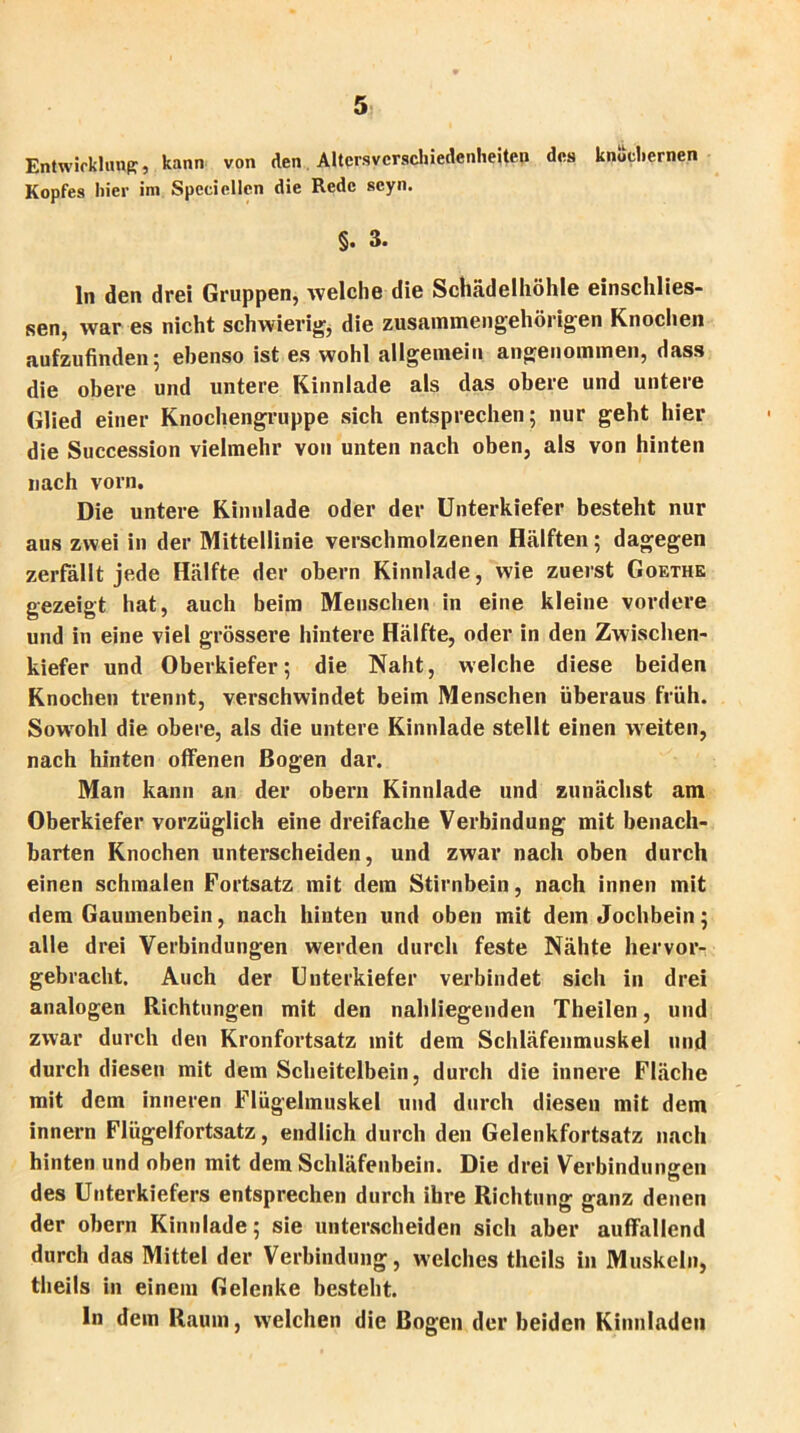 Entwicklung, kann von den Altcrsvcrschiedenheiten des knöchernen Kopfes hier im Specieilen die Rede scyn. §. 3. ln den drei Gruppen, welche die Schädelhöhle einschlies- sen, war es nicht schwierig;, die zusammengehörigen Knochen aufzufinden; ebenso ist es wohl allgemein angenommen, dass die obere und untere Kinnlade als das obere und untere Glied einer Knochengruppe sich entsprechen; nur geht hier die Succession vielmehr von unten nach oben, als von hinten nach vorn. Die untere Kinnlade oder der Unterkiefer besteht nur aus zwei in der Mittellinie verschmolzenen Hälften; dagegen zerfällt jede Hälfte der obern Kinnlade, wie zuerst Goethe gezeigt hat, auch beim Menschen in eine kleine vordere und in eine viel grössere hintere Hälfte, oder in den Zwischen- kiefer und Oberkiefer; die Naht, welche diese beiden Knochen trennt, verschwindet beim Menschen überaus früh. Sowohl die obere, als die untere Kinnlade stellt einen weiten, nach hinten offenen Bogen dar. Man kann an der obern Kinnlade und zunächst am Oberkiefer vorzüglich eine dreifache Verbindung mit benach- barten Knochen unterscheiden, und zwar nach oben durch einen schmalen Fortsatz mit dem Stirnbein, nach innen mit dem Gaumenbein, nach hinten und oben mit dem Jochbein; alle drei Verbindungen werden durch feste Nähte hervor- gebracht. Auch der Unterkiefer verbindet sich in drei analogen Richtungen mit den nahliegenden Theilen, und zwar durch den Kronfortsatz mit dem Schläfenmuskel und durch diesen mit dem Scheitelbein, durch die innere Fläche mit dem inneren Flügelmuskel und durch diesen mit dem innern Flügelfortsatz, endlich durch den Gelenkfortsatz nach hinten und oben mit dem Schläfenbein. Die drei Verbindungen des Unterkiefers entsprechen durch ihre Richtung ganz denen der obern Kinnlade; sie unterscheiden sich aber auffallend durch das Mittel der Verbindung, welches tlieils in Muskeln, theils in einem Gelenke besteht. ln dem Raum, welchen die Bogen der beiden Kinnladen