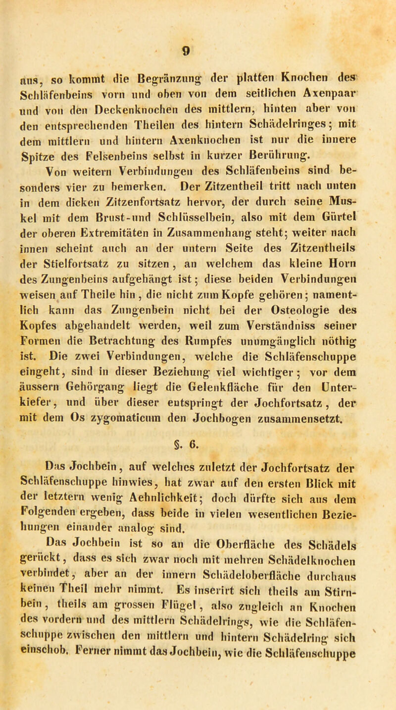 ans, so kommt die Begränzung der platten Knochen des Schläfenbeins vorn und oben von dem seitlichen Axenpaar und von den Deckenknochen des mittlern, hinten aber von den entsprechenden Theilen des hintern Schädelringes; mit dem mittlern und hintern Axenknochen ist nur die innere Spitze des Felsenbeins selbst in kurzer Berührung. Von weitern Verbindungen des Schläfenbeins sind be- sonders vier zu bemerken. Der Zitzentheil tritt nach unten in dem dicken Zitzenfortsatz hervor, der durch seine Mus- kel mit dem Brust-und Schlüsselbein, also mit dem Gürtel der oberen Extremitäten in Zusammenhang steht; weiter nach innen scheint auch an der untern Seite des Zitzentheils der Stielfortsatz zu sitzen, an welchem das kleine Horn des Zungenbeins aufgehängt ist; diese beiden Verbindungen weisen auf Theile hin, die nicht zum Kopfe gehören; nament- lich kann das Zungenbein nicht bei der Osteologie des Kopfes abgehandelt werden, weil zum Verständniss seiner Formen die Betrachtung des Rumpfes unumgänglich nöthig ist. Die zwei Verbindungen, welche die Schläfenschuppe eingeht, sind in dieser Beziehung viel wichtiger; vor dem äussern Gehörgang liegt die Gelenkfläche für den Unter- kiefer, und über dieser entspringt der Jochfortsatz, der mit dem Os zygomaticum den Jochbogen zusammensetzt. §. 6. Das Jochbein, auf welches zuletzt der Jochfortsatz der Schläfenschuppe hinwies, hat zwar auf den ersten Blick mit der letztem wenig Aehnlichkeit; doch dürfte sich aus dem Folgenden ergeben, dass beide in vielen wesentlichen Bezie- hungen einander analog sind. Das Jochbein ist so an die Oberfläche des Schädels gerückt, dass es sich zwar noch mit mehren Schädelknochen verbindet, aber an der innern Schädeloberfläche durchaus keinen Theil mehr nimmt. Es inserirt sich theils am Stirn- bein , theils am grossen Flügel, also zugleich an Knochen des vordem und des mittlern Schädelrings, wie die Schläfen- schuppe zwischen den mittlern und hintern Schädelring sich einschob. I' erner nimmt das Jochbein, wie die Schläfeiischuppe