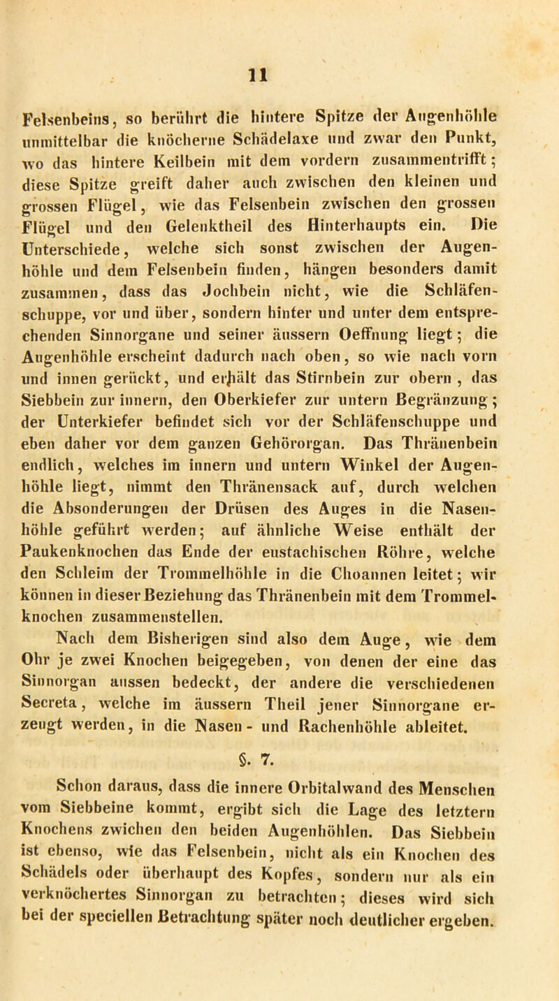Felsenbeins, so berührt die hintere Spitze der Augenhöhle unmittelbar die knöcherne Schädelaxe und zwar den Punkt, wo das hintere Keilbein mit dem vordem zusammentrifft; diese Spitze greift daher auch zwischen den kleinen und grossen Flügel, wie das Felsenbein zwischen den grossen Flügel und den Gelenktheil des Hinterhaupts ein. Die Unterschiede, welche sich sonst zwischen der Augen- höhle und dem Felsenbein finden, hängen besonders damit zusammen, dass das Jochbein nicht, wie die Schläfen- schuppe, vor und über, sondern hinter und unter dem entspre- chenden Sinnorgane und seiner äussern Oeffnung liegt; die Augenhöhle erscheint dadurch nach oben, so wie nach vorn und innen gerückt, und erjiält das Stirnbein zur obern , das Siebbein zur innern, den Oberkiefer zur untern ßegränzung; der Unterkiefer befindet sich vor der Schläfenschuppe und eben daher vor dem ganzen Gehörorgan. Das Thränenbein endlich, welches im innern und untern Winkel der Augen- höhle liegt, nimmt den Thränensack auf, durch welchen die Absonderungen der Drüsen des Auges in die Nasen- höhle geführt werden; auf ähnliche Weise enthält der Paukenknochen das Ende der eustachischen Röhre, welche den Schleim der Trommelhöhle in die Choannen leitet; wir können in dieser Beziehung das Thränenbein mit dem Trommel- knochen zusammenstellen. Nach dem Bisherigen sind also dein Auge, wie dem Ohr je zwei Knochen beigegeben, von denen der eine das Sinnorgan aussen bedeckt, der andere die verschiedenen Secreta, welche im äussern Theil jener Sinnorgane er- zeugt werden, in die Nasen - und Rachenhöhle ableitet. §. 7. Schon daraus, dass die innere Orbitalwand des Menschen vom Siebbeine kommt, ergibt sich die Lage des letztem Knochens zwicheu den beiden Augenhöhlen. Das Siebbein ist ebenso, wie das Felsenbein, nicht als ein Knochen des Schädels oder überhaupt des Kopfes, sondern nur als ein verknöchertes Sinnorgan zu betrachten; dieses wird sich bei der speciellen Betrachtung später noch deutlicher ergeben.