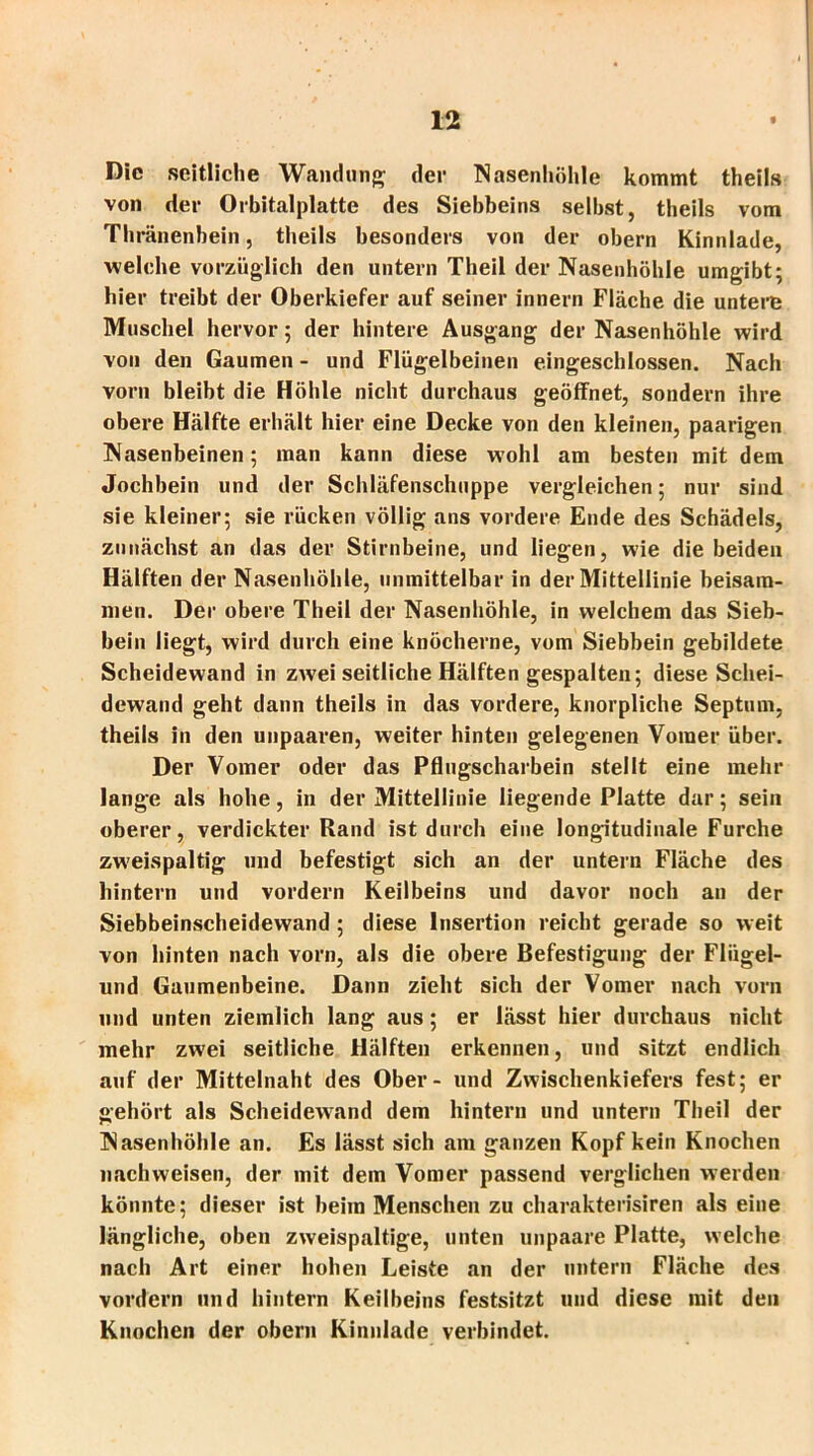 Die seitliche Wandung- der Nasenhöhle kommt theils von der Orbitalplatte des Siebbeins selbst, theils vom Thränenhein, theils besonders von der obern Kinnlade, welche vorzüglich den untern Theil der Nasenhöhle umgibt; hier treibt der Oberkiefer auf seiner innern Fläche die untere Muschel hervor; der hintere Ausgang der Nasenhöhle wird von den Gaumen - und Flügelbeinen eingeschlossen. Nach vorn bleibt die Höhle nicht durchaus geöffnet, sondern ihre obere Hälfte erhält hier eine Decke von den kleinen, paarigen Nasenbeinen; man kann diese wohl am besten mit dem Jochbein und der Schläfenschuppe vergleichen; nur sind sie kleiner; sie rücken völlig ans vordere Ende des Schädels, zunächst an das der Stirnbeine, und liegen, wie die beiden Hälften der Nasenhöhle, unmittelbar in der Mittellinie beisam- men. Der obere Theil der Nasenhöhle, in welchem das Sieb- bein liegt, wird durch eine knöcherne, vom Siebbein gebildete Scheidewand in zwei seitliche Hälften gespalten; diese Schei- dewand geht dann theils in das vordere, knorpliche Septum, theils in den unpaaren, weiter hinten gelegenen Voraer über. Der Vomer oder das Pflugscharbein stellt eine mehr lange als hohe, in der Mittellinie liegende Platte dar; sein oberer, verdickter Rand ist durch eine longitudinale Furche zweispaltig und befestigt sich an der untern Fläche des hintern und vordem Keilbeins und davor noch an der Siebbeinscheidewand ; diese Insertion reicht gerade so weit von hinten nach vorn, als die obere Befestigung der Flügel- und Gaumenbeine. Dann zieht sich der Vomer nach vorn und unten ziemlich lang aus; er lässt hier durchaus nicht mehr zwei seitliche Hälften erkennen, und sitzt endlich auf der Mittelnaht des Ober - und Zwischenkiefers fest; er gehört als Scheidewand dem hintern und untern Theil der Nasenhöhle an. Es lässt sich am ganzen Kopf kein Knochen nachweisen, der mit dem Vomer passend verglichen werden könnte; dieser ist beim Menschen zu charakterisiren als eine längliche, oben zweispaltige, unten unpaare Platte, welche nach Art einer hohen Leiste an der nntern Fläche des vordem und hintern Keilbeins festsitzt und diese mit den Knochen der obern Kinnlade verbindet.