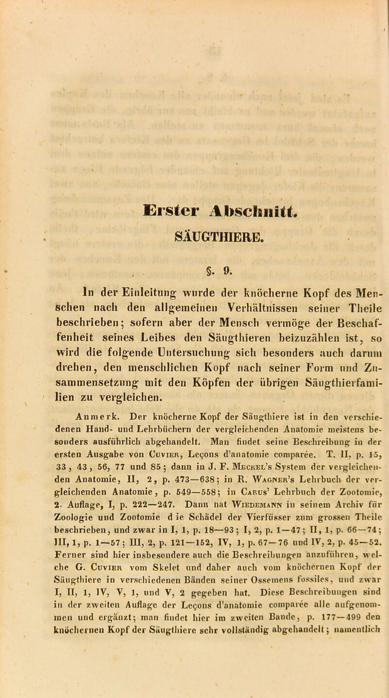 I Erster Abschnitt. SÄUGTHIERE. §. 9. ln der Einleitung- wurde der knöcherne Kopf des Men- schen nach den allgemeinen Verhältnissen seiner Theile beschrieben; sofern aber der Mensch vermöge der Beschaf- fenheit seines Leibes den Säugthieren beizuzählen ist, so wird die folgende Untersuchung sich besonders auch darum drehen, den menschlichen Kopf nach seiner Form und Zu- sammensetzung mit den Köpfen der übrigen Säugthierfami- lien zu vergleichen. Anmerk. Der knöcherne Kopf der Säugthiere ist in den verschie- denen Hand- und Lehrbüchern der vergleichenden Anatomie meistens be- sonders ausführlich abgehandelt. Man findet seine Beschreibung in der ersten Ausgabe von Cu vier, Legons d’anatomie comparee. T. II, p. 15, 33 , 43 , 56, 77 und 85 ; dann in J. F. Meckel’s System der vergleichen- den Anatomie, II, 2, p. 473—638; in R. Wagner’s Lehrbuch der ver- gleichenden Anatomie, p. 649—558; in Carus’ Lehrbuch der Zootomie, 2- Auflage, I, p. 222—247. Dann tiat Wiedemann in seinem Archiv für Zoologie und Zootomie d ie Schädel der Vierfiisser zum grossen Theile beschrieben, und zwar in I, 1, p. 18—93; I, 2, p. 1 — 47; II, 1, p. 66—74; III, 1, p. 1—57; III, 2, p. 121 — 162, IV, 1, p. 67—76 und IV, 2, p. 45—52. Ferner sind hier insbesondere auch die Beschreibungen anzuführen, wel- che G. Cuvier vom Skelet und daher auch vom knöchernen Kopf der Süugthiere in verschiedenen Bänden seiner Ossemens fossiles, und zwar I, II, 1, IV, V, 1, und V, 2 gegeben hat. Diese Beschreibungen sind in der zweiten Auflage der Legons d’anatomie comparee alle aufgenom- men und ergänzt; man findet hier im zweiten Bande, p. 177—499 den knöchernen Kopf der Süugthiere sehr vollständig abgehandelt; namentlich