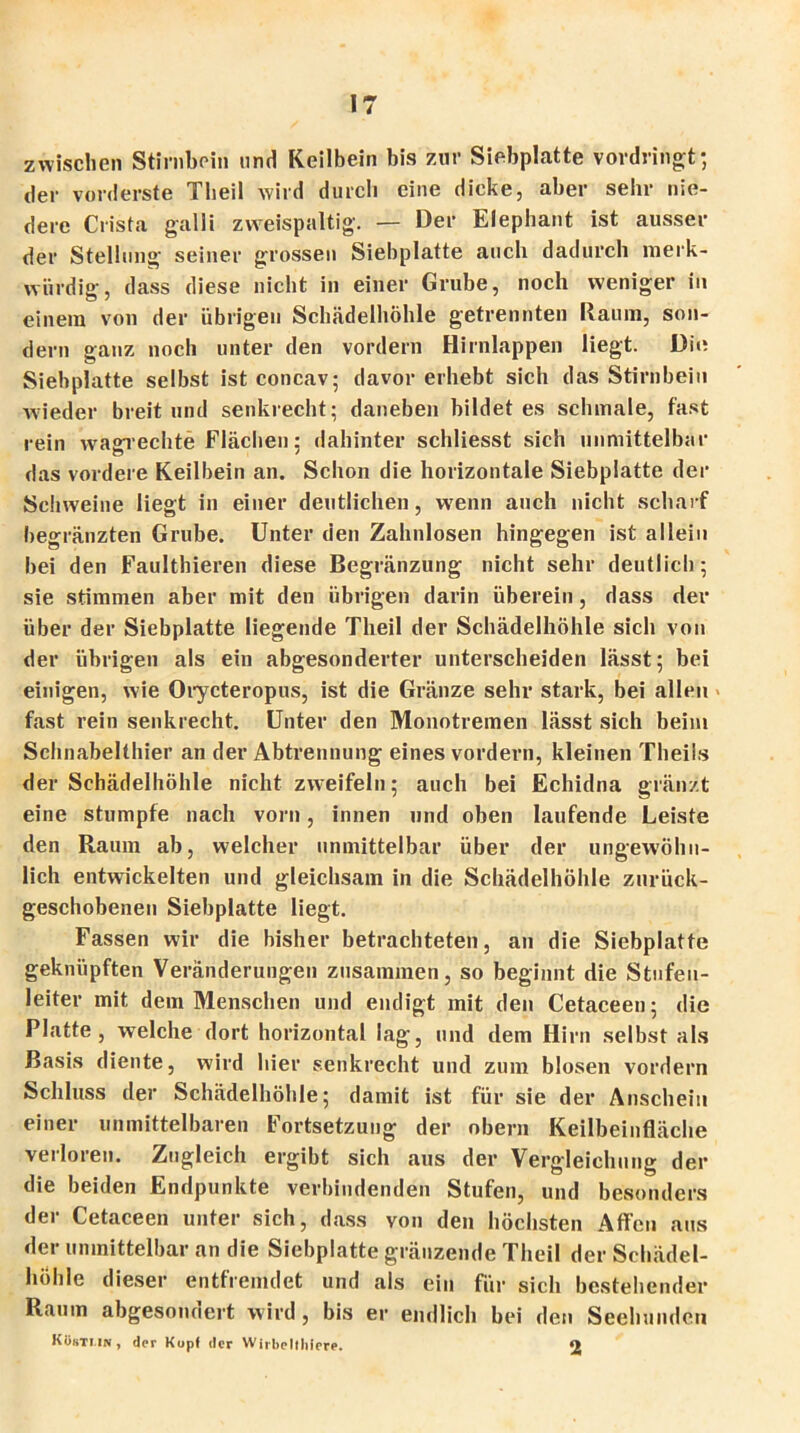 zwischen Stirnbein und Keilbein bis zur Siebplatte vordringt; der vorderste Theil wird durch eine dicke, aber sehr nie- dere Crista galli zweispaltig. — Der Elephant ist ausser der Stellung seiner grossen Siebplatte auch dadurch merk- würdig, dass diese nicht in einer Grube, noch weniger in einem von der übrigen Schädelhöhle getrennten Raum, son- dern ganz noch unter den vordem Hirnlappen liegt. Die Siebplatte selbst ist concav; davor erhebt sich das Stirnbein wieder breit und senkrecht; daneben bildet es schmale, fast rein wagrechte Flächen: dahinter schliesst sich unmittelbar das vordere Keilbein an. Schon die horizontale Siebplatte der Schweine liegt in einer deutlichen, wenn auch nicht scharf begränzten Grube. Unter den Zahnlosen hingegen ist allein bei den Faulthieren diese Begränzung nicht sehr deutlich; sie stimmen aber mit den übrigen darin überein, dass der über der Siebplatte liegende Theil der Schädelhöhle sich von der übrigen als ein abgesonderter unterscheiden lässt; bei einigen, wie Orycteropus, ist die Gränze sehr stark, bei allen fast rein senkrecht. Unter den Monotremen lässt sich beim Schnabelthier an der Abtrennung eines vordem, kleinen Theils der Schädelhöhle nicht zweifeln; auch bei Echidna glänzt eine stumpfe nach vorn, innen und oben laufende Leiste den Raum ab, welcher unmittelbar über der ungewöhn- lich entwickelten und gleichsam in die Schädelhöhle zurück- geschobenen Siebplatte liegt. Fassen wir die bisher betrachteten, an die Siebplatte geknüpften Veränderungen zusammen, so beginnt die Stufen- leiter mit dem Menschen und endigt mit den Cetaeeen; die Platte, welche dort horizontal lag, und dem Hirn selbst als Basis diente, wird hier senkrecht und zum blosen vordem Schluss der Schädelhöhle; damit ist für sie der Anschein einer unmittelbaren Fortsetzung der obern Keilbeinfläche verloren. Zugleich ergibt sich aus der Vergleichung der die beiden Endpunkte verbindenden Stufen, und besonders der Cetaeeen unter sich, dass von den höchsten Affen aus der unmittelbar an die Siebplatte gränzende Theil der Schädel- höhle dieser entfremdet und als ein für sich bestehender Raum abgesondert wird , bis er endlich bei den Seehunden K8sti.ii», der Kopf der Wirbelthiere. 2