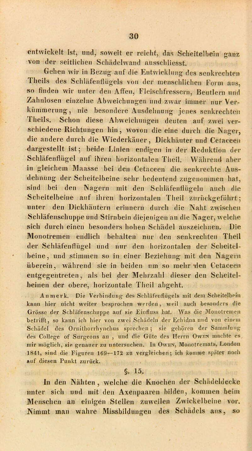 entwickelt ist, und, soweit er reicht, das Scheitelbein ganz von der seitlichen Schädelwand ausschliesst. Gehen wir in Bezug auf die Entwicklung des senkrechten Theils des Schläfenflügels von der menschlichen Form aus, so finden wir unter den Affen, Fleischfressern, Beutlern und Zahnlosen einzelne Abweichungen und zwar immer nur Ver- kümmerung, nie besondere Ausdehnung jenes senkrechten Theils. Schon diese Abweichungen deuten auf zwei ver- schiedene Richtungen hin, wovon die eine durch die Nager, die andere durch die Wiederkäuer, Dickhäuter und Cetaeeen dargestellt ist; beide Linien endigen in der Reduktion der Schläfenflügel auf ihren horizontalen Tlieil. Während aber in gleichem Maasse bei den Cetaeeen die senkrechte Aus- dehnung der Scheitelbeine sehr bedeutend zugenommen hat, sind bei den Nagern mit den Schläfenflügeln auch die Scheitelbeine auf ihren horizontalen Theil zuriiekgeführt; unter den Dickhäutern erinnern durch die Naht zwischen Schläfenschuppe und Stirnbein diejenigen an die Nager, welche sich durch einen besonders hohen Schädel auszeichnen. Die Monotremen endlich behalten nur den senkrechten Theil der Schläfenflügel und nur den horizontalen der Scheitel- beine, und stimmen so in einer Beziehung mit den Nagern überein, während sie in beiden um so mehr-den Cetaeeen entgegentreten, als bei der Mehrzahl dieser den Scheitel- beinen der obere, horizontale Theil abgeht. Anmerk, Die Verbindung' des Sehiäfenflügcls mit dem Scheitelbein kann liier nicht weiter besprochen werden, weil auch besonders die Grösse der Schläfensclnippe auf sie Einfluss hat. Was die Monotremen betrifft, so kann ich hier von zwei Schädeln der Echidna und von einem Schädel des Ornithorrhynchus sprechen; sie gehören der Sammlung des College of Surgeons an , und die Güte des Herrn Owen machte es mir möglich, sie genauer zu untersuchen. In Owen, Monotremata, London 1841, sind die Figuren 169—172 zu vergleichen; ich komme später noch auf diesen Punkt zurück. §. 15. In den Nähten , welche die Knochen der Schädeldecke unter sich und mit den Axenpaaren bilden, kommen beim Menschen an einigen Stellen zuweilen Zwickelbeine vor. Nimmt man wahre Missbildungen des Schädels aus, so