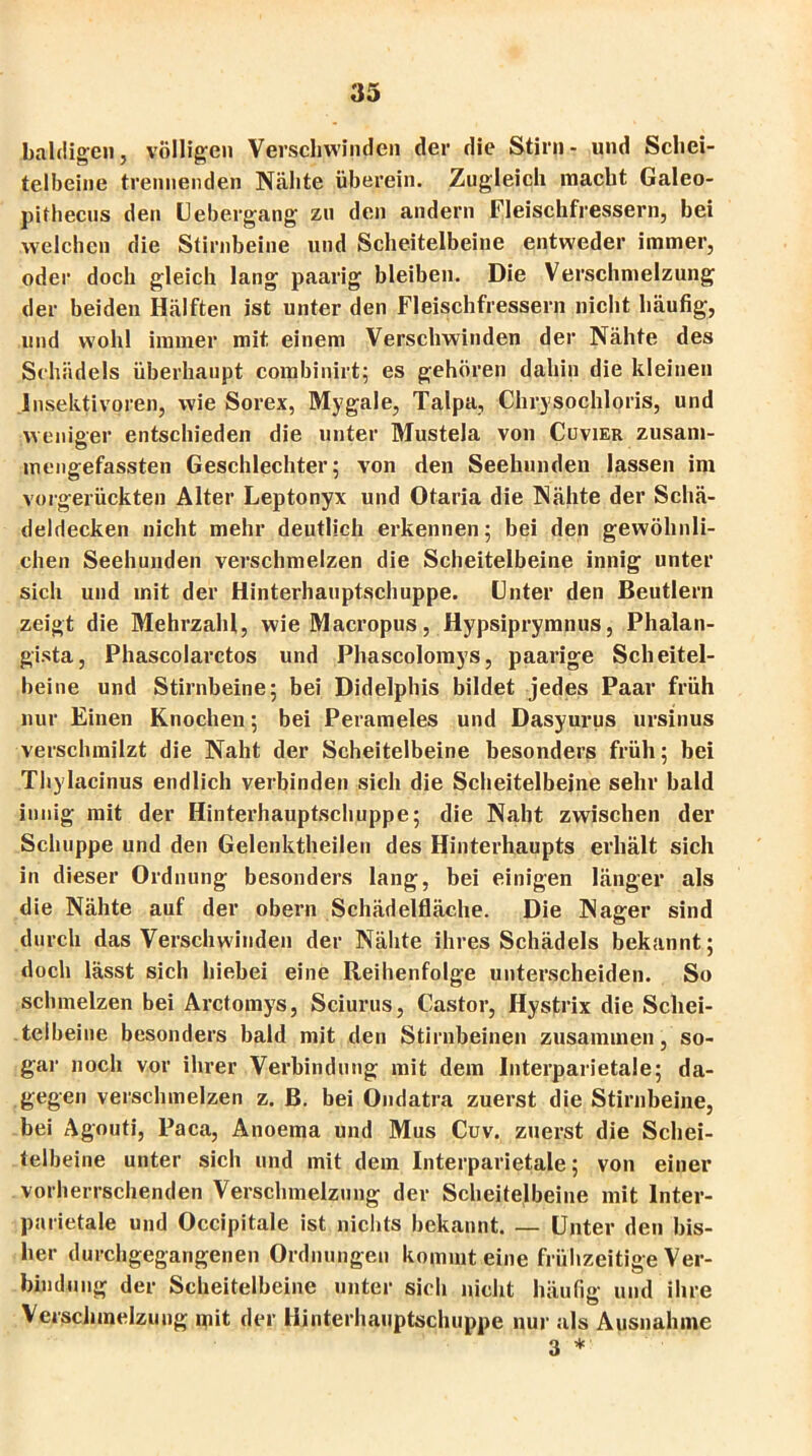 baldigen, völligen Verschwinden der die Stirn- und Schei- telbeine trennenden Nähte überein. Zugleich macht Galeo- pifhecus den Liebergang zu den andern Fleischfressern, bei welchen die Stirnbeine und Scheitelbeine entweder immer, oder doch gleich lang paarig bleiben. Die Verschmelzung der beiden Hälften ist unter den Fleischfressern nicht häufig, und wohl immer mit einem Verschwinden der Nähte des Schädels überhaupt combinirt; es gehören dahin die kleinen Insektivoren, wie Sorex, Mygale, Talpa, Chrysochloris, und weniger entschieden die unter Mustela von Cuvier zusam- mengefassten Geschlechter; von den Seehunden lassen im vorgerückten Alter Leptonyx und Otaria die Nähte der Schä- deldecken nicht mehr deutlich erkennen; bei den gewöhnli- chen Seehunden verschmelzen die Scheitelbeine innig unter sich und mit der Hinterhauptschuppe. Unter den Beutlern zeigt die Mehrzahl, wieMacropus, Hypsiprymnus, Phalan- gista, Phascolarctos und Pliaseolomys, paarige Scheitel- beine und Stirnbeine; bei Didelphis bildet jedes Paar früh nur Einen Knochen; bei Perameles und Dasyurus ursinus verschmilzt die Naht der Scheitelbeine besonders früh; bei Thylacinus endlich verbinden sich die Scheitelbeine sehr bald innig mit der Hinterhauptschuppe; die Naht zwischen der Schuppe und den Gelenktheilen des Hinterhaupts erhält sich in dieser Ordnung besonders lang, bei einigen länger als die Nähte auf der obern Schädelfläche. Die Nager sind durch das Verschwinden der Nähte ihres Schädels bekannt; doch lässt sich hiebei eine Reihenfolge unterscheiden. So schmelzen bei Arctomys, Sciurus, Castor, Hystrix die Schei- telbeine besonders bald mit den Stirnbeinen zusammen, so- gar noch vor ihrer Verbindung mit dem Interparietale; da- gegen verschmelzen z. ß. bei Ondatra zuerst die Stirnbeine, bei Agouti, Paca, Anoema und Mus Cuv. zuerst die Schei- telbeine unter sich und mit dem Interparietale; von einer vorherrschenden Verschmelzung der Scheitelbeine mit Inter- parietale und Occipitale ist nichts bekannt. — Unter den bis- her durchgegangenen Ordnungen kommt eine frühzeitige Ver- bindung der Scheitelbeine unter sich nicht häufig und ihre Verschmelzung mit der Hinterhauptschuppe nur als Ausnahme 3 *