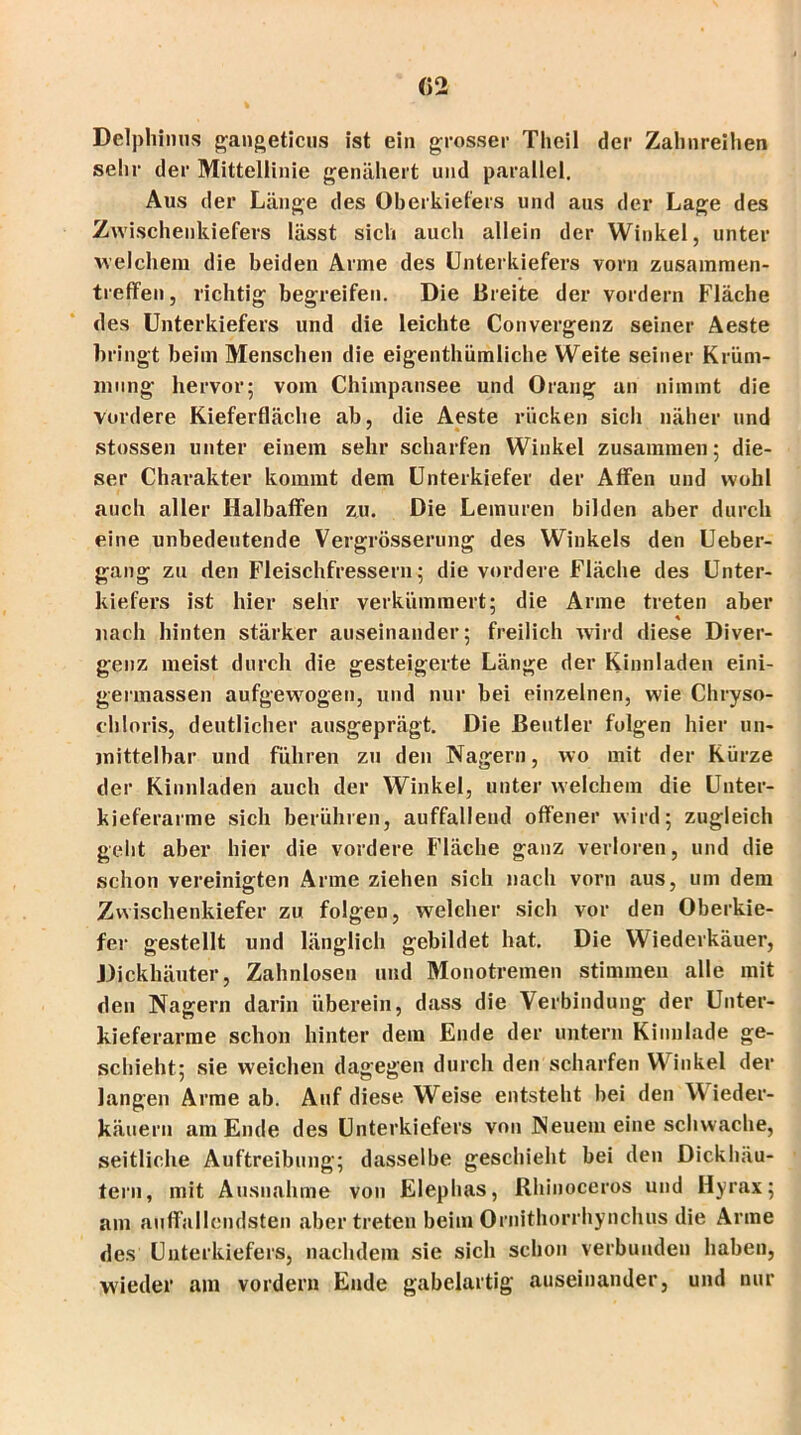 Delphinus gangeticus ist ein grosser Tlicil der Zahnreihen sehr der Mittellinie genähert und parallel. Aus der Länge des Oberkiefers und aus der Lage des Zwischenkiefers lässt sich auch allein der Winkel, unter welchem die beiden Arme des Unterkiefers vorn Zusammen- treffen , richtig begreifen. Die Breite der vordem Fläche des Unterkiefers und die leichte Convergenz seiner Aeste bringt beim Menschen die eigenthümliche Weite seiner Krüm- mung hervor; vom Chimpansee und Orang an nimmt die vordere Kieferfläche ab, die Aeste rücken sicli näher und stossen unter einem sehr scharfen Winkel zusammen; die- ser Charakter kommt dem Unterkiefer der Affen und wohl auch aller Halbaffen zu. Die Lemuren bilden aber durch eine unbedeutende Vergrösserung des Winkels den Ueber- gang zu den Fleischfressern; die vordere Fläche des Unter- kiefers ist hier sehr verkümmert; die Arme treten aber nach hinten stärker auseinander; freilich wird diese Diver- genz meist durch die gesteigerte Länge der Kinnladen eini- germassen aufgewogen, und nur bei einzelnen, wie Chryso- chloris, deutlicher ausgeprägt. Die Beutler folgen hier un- mittelbar und führen zu den Nagern, wo mit der Kürze der Kinnladen auch der Winkel, unter welchem die Unter- kieferarme sich berühren, auffallend offener wird; zugleich geht aber hier die vordere Fläche ganz verloren, und die schon vereinigten Arme ziehen sich nach vorn aus, um dem Zwischenkiefer zu folgen, welcher sich vor den Oberkie- fer gestellt und länglich gebildet hat. Die Wiederkäuer, Dickhäuter, Zahnlosen und Monotreinen stimmen alle mit den Nagern darin überein, dass die Verbindung der Unter- kieferarme schon hinter dem Ende der untern Kinnlade ge- schieht; sie weichen dagegen durch den scharfen Winkel der langen Arme ab. Auf diese Weise entsteht bei den Wieder- käuern am Ende des Unterkiefers von Neuem eine schwache, seitliche Auftreibung; dasselbe geschieht bei den Dickhäu- tern, mit Ausnahme von Elephas, Rhinoceros und Hyrax; am auffallendsten aber treten beim Ornithorrhynchus die Arme des Unterkiefers, nachdem sie sich schon verbunden haben, wieder am vordem Ende gabelartig auseinander, und nur