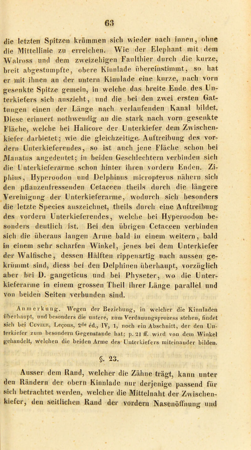die letzten Spitzen krümmen sich wieder nach innen, ohne die Mittellinie zu erreichen. Wie der Elephant mit dem Walross und dem zweizeiligen Faulthier durch die kurze, breit abgestumpfte, obere Kinnlade übereinstimmt, so hat er mit ihnen an der untern Kinnlade eine kurze, nach vorn gesenkte Spitze gemein, in welche das breite Ende des Un- terkiefers sich anszieht, und die bei den zwei ersten Gat- tungen einen der Länge nach verlaufenden Kanal bildet. Diese erinnert nothwendig an die stark nach vorn gesenkte Fläche, welche bei Halicore der Unterkiefer dem Zwischen- kiefer darbietet; wie die gleichzeitige. Auftreibung des vor- dem Unterkieferendes, so ist auch jene Fläche schon bei Manatus angedeutet; in beiden Geschlechtern verbinden sich die Unterkieferarme schon hinter ihren vordem Enden. Zi- phius, Hyperoodon und Delphinus micropterus nähern sich den pflanzenfressenden Cetaceen theils durch die längere Vereinigung der Unterkieferarme, wodurch sich besonders die letzte Species auszeichnet, theils durch eine Auftreibung des vordem Unterkieferendes, welche bei Hyperoodon be- sonders deutlich ist. Bei den übrigen Cetaceen verbinden sich die überaus langen Arme bald in einem weitern, bald in einem sehr scharfen Winkel, jenes bei dem Unterkiefer der Walfische, dessen Hälften rippenartig nach aussen ge- krümmt sind, diess bei den Delphinen überhaupt, vorzüglich aber bei D. gangeticus und bei Physeter, wo die Unter- kieferarme in einem grossen Theil ihrer Länge parallel und von beiden Seiten verbunden sind. Anmerkung. Wegen der Beziehung, in welcher die Kinnladen überhaupt, und besonders die untere, zum Verdauungsprozess stehen, findet sich bei Cuvier, Le^ons, 2<le ed., IV, 1, noch ein Abschnitt, der den Un- terkiefer zum besondern Gegenstände hat: p. 21 ff. wird von dem Winkel gehandelt, welchen die beiden Arme des Unterkiefers miteinander bilden. §. 23. Ausser dem Rand, welcher die Zähne trägt, kann unter den Rändern der obern Kinnlade nur derjenige passend für sielt betrachtet werden, welcher die Mittelnaht der Zwischen- kiefer, den seitlichen Rand der vordem Nasenöffnung und