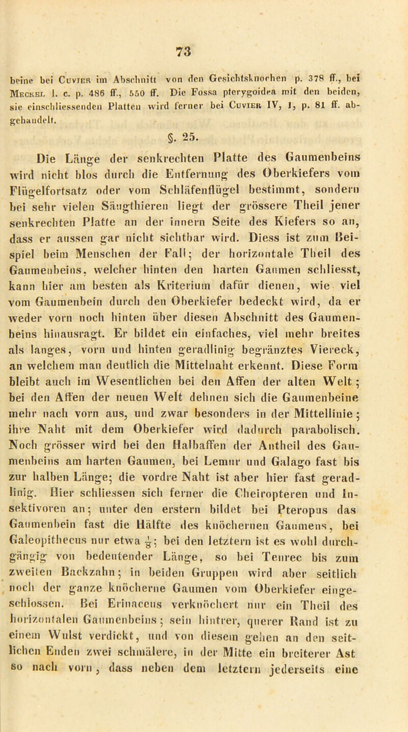 beine bei Cuvier im Abschnitt von den Gesiclitsknorhen p. 378 ff., bei Meckel I. c. p. 486 ff., 550 ff. Die Fossa pterygoidea mit den beiden, sie einschliessenden Platten wird ferner bei Cuvier IV, I, p. 81 ft. ab- gehandelt. §. 25. Die Länge der senkrechten Platte des Gaumenbeins wird nicht blos durch die Entfernung des Oberkiefers vom Flüjrelfortsatz oder vom Schläfenflügel bestimmt, sondern bei sehr vielen Säugthieren liegt der grössere Theil jener senkrechten Platte an der innern Seite des Kiefers so an, dass er aussen gar nicht sichtbar wird. Diess ist zum Bei- spiel beim Menschen der Fall; der horizontale Theil des Gaumenbeins, welcher hinten den harten Gaumen schliesst, kann hier am besten als Kriterium dafür dienen, wie viel vom Gaumenbein durch den Oberkiefer bedeckt wird, da er weder vorn noch hinten über diesen Abschnitt des Gaumen- beins hinausragt. Er bildet ein einfaches, viel mehr breites als langes, vorn und hinten geradlinig begränztes Viereck, an welchem man deutlich die Mittelnaht erkennt. Diese Form bleibt auch im Wesentlichen bei den Affen der alten Welt ; bei den Affen der neuen Welt dehnen sich die Gaumenbeine mehr nach vorn aus, und zwar besonders in der Mittellinie ; ihre Naht mit dem Oberkiefer wird dadurch parabolisch. Noch grösser wird bei den Halbaffen der Antheil des Gau- menbeins am harten Gaumen, bei Lemur und Galago fast bis zur halben Länge; die vordre Naht ist aber hier fast gerad- linig. Hier schliessen sich ferner die Cheiropteren und in- sektivoren an; unter den erstem bildet bei Pteropus das Gaumenbein fast die Hälfte des knöchernen Gaumens, bei Galeopithecus nur etwa -g; bei den letztem ist es wohl durch- gängig von bedeutender Länge, so bei Tenrec bis zum zweilen Backzahn; in beiden Gruppen wird aber seitlich noch der ganze knöcherne Gaumen vom Oberkiefer einge- schlossen. Bei Erinaceus verknöchert nur ein Theil des horizontalen Gaumenbeins; sein hintrer, querer Rand ist zu einem Wulst verdickt, und von diesem gehen an den seit- lichen Enden zwei schmälere, in der Mitte ein breiterer Ast so nach vorn , dass neben dem letztem jederseits eine