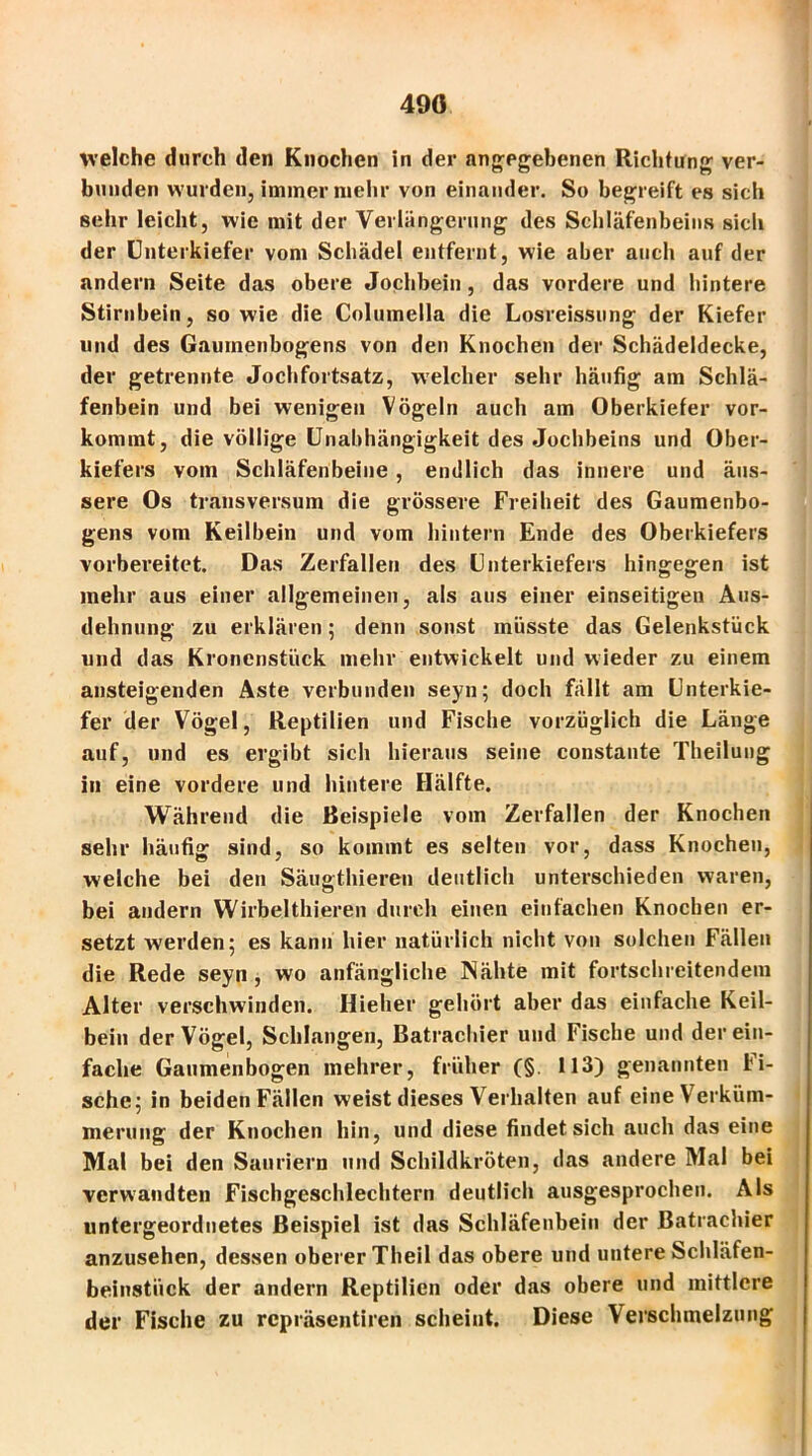 490 welche durch den Knochen in der angegebenen Richtung ver- bunden wurden, immer mehr von einander. So begreift es sich sehr leicht, wie mit der Verlängerung des Schläfenbeins sich der Unterkiefer vom Schädel entfernt, wie aber auch auf der andern Seite das obere Jochbein, das vordere und hintere Stirnbein, sowie die Columella die Losreissung der Kiefer und des Gaumenbogens von den Knochen der Schädeldecke, der getrennte Jochfortsatz, welcher sehr häufig am Schlä- fenbein und bei wenigen Vögeln auch am Oberkiefer vor- kommt, die völlige Unabhängigkeit des Jochbeins und Ober- kiefers vom Schläfenbeine , endlich das innere und äus- sere Os transversum die grössere Freiheit des Gaumenbo- gens vom Keilbein und vom hintern Ende des Oberkiefers vorbereitet. Das Zerfallen des Unterkiefers hingegen ist mehr aus einer allgemeinen, als aus einer einseitigen Aus- dehnung zu erklären 5 denn sonst müsste das Gelenkstück und das Kronenstück mehr entwickelt und wieder zu einem ansteigenden Aste verbunden seyn; doch fällt am Unterkie- fer der Vögel, Reptilien und Fische vorzüglich die Länge auf, und es ergibt sich hieraus seine constante Theilung in eine vordere und hintere Hälfte. Während die Beispiele vom Zerfallen der Knochen sehr häufig sind, so kommt es selten vor, dass Knochen, welche bei den Säugthieren deutlich unterschieden waren, bei andern Wirbelthieren durch einen einfachen Knochen er- setzt werden5 es kann hier natürlich nicht von solchen Fällen die Rede seyn , wo anfängliche Nähte mit fortschreitendem Alter verschwinden. Hieher gehört aber das einfache Keil- bein der Vögel, Schlangen, Batrachier und Fische und der ein- fache Gaumenbogen mehrer, früher (§. 113) genannten Fi- sche 5 in beiden Fällen weist dieses Verhalten auf eine Verküm- merung der Knochen hin, und diese findet sich auch das eine Mal bei den Sauriern und Schildkröten, das andere Mal bei verwandten Fischgeschlechtern deutlich ausgesprochen. Als untergeordnetes Beispiel ist das Schläfenbein der Batrachier anzusehen, dessen oberer Theil das obere und untere Schläfen- beinstück der andern Reptilien oder das obere und mittlere der Fische zu repräsentiren scheint. Diese Verschmelzung