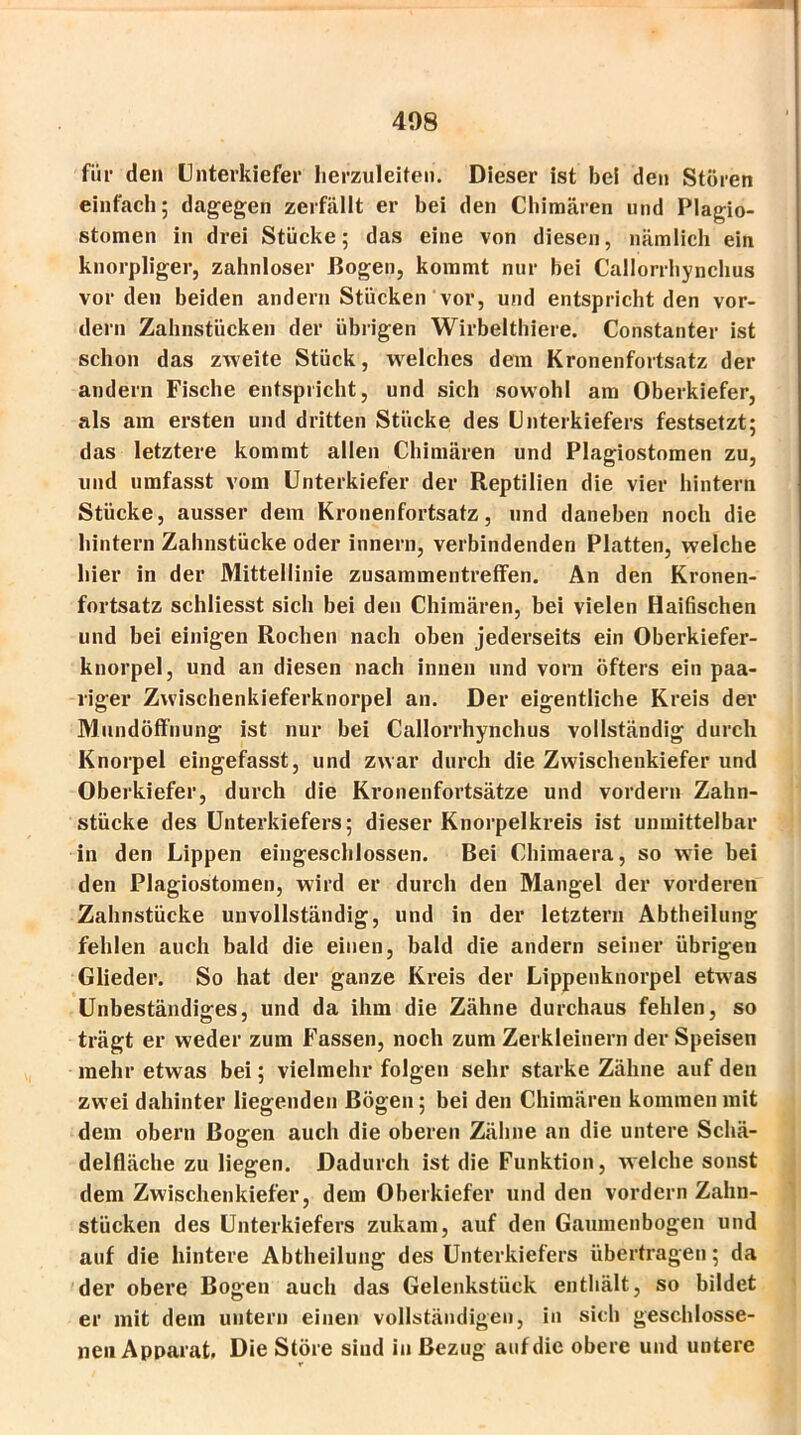 für den Unterkiefer lierzuleiten. Dieser ist bei den Stören einfach; dagegen zerfällt er bei den Chimären und Plagio- stomen in drei Stücke; das eine von diesen, nämlich ein knorpliger, zahnloser Bogen, kommt nur bei Callorrhynchus vor den beiden andern Stücken vor, und entspricht den vor- dem Zahnstücken der übrigen Wirbelthiere. Constanter ist schon das zweite Stück, welches dem Kronenfortsatz der andern Fische entspricht, und sich sowohl am Oberkiefer, als am ersten und dritten Stücke des Unterkiefers festsetzt; das letztere kommt allen Chimären und Plagiostomen zu, und umfasst vom Unterkiefer der Reptilien die vier hintern Stücke, ausser dem Kronenfortsatz, und daneben noch die hintern Zahnstücke oder innern, verbindenden Platten, welche hier in der Mittellinie Zusammentreffen. An den Kronen- fortsatz schliesst sich bei den Chimären, bei vielen Haifischen und bei einigen Rochen nach oben jederseits ein Oberkiefer- knorpel, und an diesen nach innen und vorn öfters ein paa- riger Zwischenkieferknorpel an. Der eigentliche Kreis der Mundöffnung ist nur bei Callorrhynchus vollständig durch Knorpel eingefasst, und zwar durch die Zwischenkiefer und Oberkiefer, durch die Kronenfortsätze und vordem Zahn- stücke des Unterkiefers; dieser Knorpelkreis ist unmittelbar in den Lippen eingeschlossen. Bei Chimaera, so wrie bei den Plagiostomen, wird er durch den Mangel der vorderen Zahnstücke unvollständig, und in der letztem Abtheilung fehlen auch bald die einen, bald die andern seiner übrigen Glieder. So hat der ganze Kreis der Lippenknorpel etwas Unbeständiges, und da ihm die Zähne durchaus fehlen, so trägt er weder zum Fassen, noch zum Zerkleinern der Speisen mehr etwas bei; vielmehr folgen sehr starke Zähne auf den zwei dahinter liegenden Bögen; bei den Chimären kommen mit dem obern Bogen auch die oberen Zähne an die untere Schä- delfläche zu liegen. Dadurch ist die Funktion, welche sonst dem Zwischenkiefer, dem Oberkiefer und den vordem Zahn- stücken des Unterkiefers zukam, auf den Gaumenbogen und auf die hintere Abtheilung des Unterkiefers übertragen; da der obere Bogen auch das Gelenkstück enthält, so bildet er mit dem untern einen vollständigen, in sich geschlosse- nen Apparat, Die Störe sind in Bezug auf die obere und untere