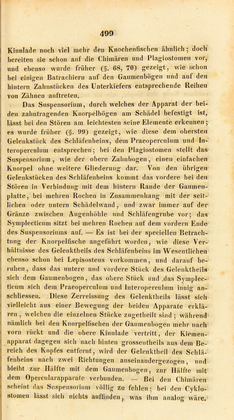 490 i Kinnlade noch viel mehr den Knochenfischen ähnlich; doch bereiten sie schon auf die Chimären und Plagiostomen vor, und ebenso wurde früher (§. 68, 70) gezeigt, wie schon bei einigen Batrachiern auf den Gaumenbögen und auf den hintern Zahnstücken des Unterkiefers entsprechende Reihen von Zähnen auftreten. Das Suspensorium, durch welches der Apparat der bei- den zahntragenden Knorpelbögen am Schädel befestigt ist, lässt bei den Stören am leichtesten seine Elemente erkennen ; es wurde früher (§. 90) gezeigt, wie diese dem obersten Gelenkstück des Schläfenbeins, dem Praeoperculum und In- teroperculum entsprechen; bei den Plagiostomen stellt das Suspensorium, wie der obere Zahnbogen, einen einfachen Knorpel ohne weitere Gliederung dar. Von den übrigen Gelenkstücken des Schläfenbeins kommt das vordere bei den Stören in Verbindung mit dem hintern Rande der Gaumen- platte, bei mehren Rochen in Zusammenhang mit der seit- lichen oder untern Schädelwand, und zwar immer auf der Gränze zwischen Augenhöhle und Schläfengrube vor; das Symplecticum sitzt bei mehren Rochen auf dem vordem Ende des Suspensoriums auf. — Es ist bei der speciellen Betrach- tung der Knorpelfische angeführt worden, wie diese Ver- hältnisse des Gelenktheils des Schläfenbeins im Wesentlichen ebenso schon bei Lepisosteus Vorkommen, und darauf be- ruhen , dass das untere und vordere Stück des Gelenktheils sich dem Gaumenbogen, das obere Stück und .das Symplec- ticum sich dem Praeoperculum und lnteroperculum innig an- schliesseu. Diese Zerreissung des Gelenktheils lässt sich vielleicht aus einer Bewegung der beiden Apparate erklä- ren , welchen die einzelnen Stücke zugetheilt sind ; während nämlich bei den Knorpelfischen der Gaumenbogen mehr nach ivorn rückt und die obere Kinnlade vertritt, der Kiemen- apparat dagegen sich nach hinten grossentheils aus dem Be- reich des Kopfes entfernt, wird der Gelenktheil des Schlä- fenbeins nach zwei Richtungen auseinandergezogen, und bleibt zur Hälfte mit dem Gaumenbogen, zur Hälfte mit dem Opercnlarapparate verbunden. — Bei den Chimären scheint das Suspensorium völlig zu fehlen; bei den Cyklo- stomcn lässt sich nichts auffindeu, was ihm analog wäre, 1 * * I