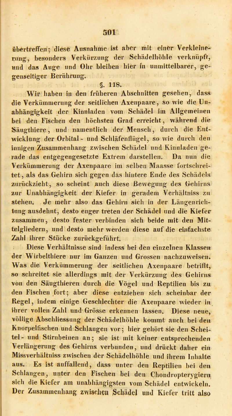 ubertreffen; diese Ausnahme ist aber mit einer Verkleine- rung-, besonders Verkürzung der Schädelhöhle verknüpft, und das Auge und Ohr bleiben hier in unmittelbarer, ge- genseitiger Berührung. §. 118. Wir haben in den früheren Abschnitten gesehen, dass die Verkümmerung der seitlichen Axenpaare, so wie die Un- abhängigkeit der Kinnladen vom Schädel im Allgemeinen bei den Fischen den höchsten Grad erreicht, während die Säugthiere, und namentlich der Mensch, durch die Ent- wicklung der Orbital- und Schläfenflügel, so wie durch den innigen Zusammenhang zwischen Schädel und Kinnladen ge- rade das entgegengesetzte Extrem darstellen. Da nun die Verkümmerung der Axenpaare im selben Maasse fortschrei- tet, als das Gehirn sich gegen das hintere Ende des Schädels zurückzieht, so scheint auch diese Bewegung des Gehirns zur Unabhängigkeit der Kiefer in geradem Verhältniss zu stehen. Je mehr also das Gehirn sich in der Längenrich- tung ausdehnt, desto enger treten der Schädel und die Kiefer zusammen, desto fester verbinden sich beide mit den Mit- telgliedern, und desto mehr werden diese auf die einfachste Zahl ihrer Stücke zurückgeführt. Diese Verhältnisse sind indess bei den einzelnen Klassen der Wirbelthiere nur im Ganzen und Grossen nachzuweisen. Was die Verkümmerung der seitlichen Axenpaare betrifft, so schreitet sie allerdings mit der Verkürzung des Gehirns von den Säugthieren durch die Vögel und Reptilien bis zu den Fischen fort; aber diese entziehen sich scheinbar der Regel, indem einige Geschlechter die Axenpaare wieder in ihrer vollen Zahl und Grösse erkennen lassen. Diese neue, völlige Abschliessung der Schädelhöhle kommt auch bei den Knorpelfischen und Schlangen vor; hier gehört sie den Schei- tel- und Stirnbeinen an; sie ist mit keiner entsprechenden Verlängerung des Gehirns verbunden, und drückt daher ein Missverhältnis zwischen der Schädelhöhle und ihrem Inhalte aus. Es ist auffallend, dass unter den Reptilien bei den Schlangen, unter den Fischen bei den Chondropterygiern sich die Kiefer am unabhängigsten vom Schädel entwickeln. Der Zusammenhang zwischen Schädel und Kiefer tritt also