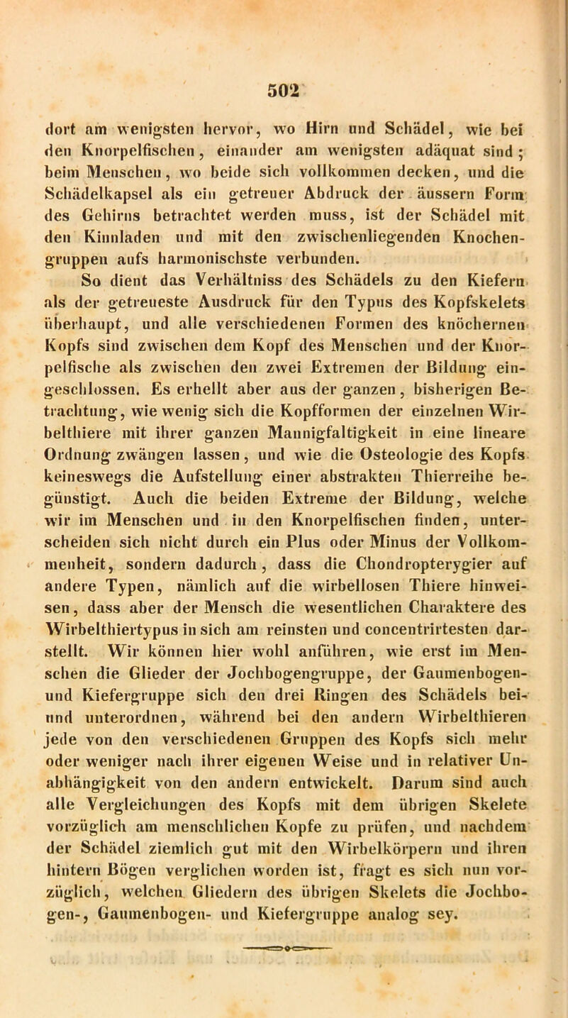 dort am wenigsten hervor, wo Hirn und Schädel, wie bei den Knorpelfischen, einander am wenigsten adäquat sind ; beim Menschen, wo beide sich vollkommen decken, und die Schädelkapsel als ein getreuer Abdruck der äussern Form des Gehirns betrachtet werden muss, ist der Schädel mit den Kinnladen und mit den zwischenliegenden Knochen- gruppen aufs harmonischste verbunden. So dient das Verhältniss des Schädels zu den Kiefern als der getreueste Ausdruck für den Typus des Kopfskelets überhaupt, und alle verschiedenen Formen des knöchernen Kopfs sind zwischen dem Kopf des Menschen und der Knor- pelfische als zwischen den zwei Extremen der Bildung ein- geschlossen. Es erhellt aber aus der ganzen, bisherigen Be- trachtung, wie wenig sich die Kopfformen der einzelnen Wir- belthiere mit ihrer ganzen Mannigfaltigkeit in eine lineare Ordnung zwängen lassen, und wie die Osteologie des Kopfs keineswegs die Aufstellung einer abstrakten Thierreihe be- günstigt. Auch die beiden Extreme der Bildung, welche wir im Menschen und in den Knorpelfischen finden, unter- scheiden sich nicht durch ein Plus oder Minus der Vollkom- menheit, sondern dadurch, dass die Chondropterygier auf andere Typen, nämlich auf die wirbellosen Thiere hinwei- sen, dass aber der Mensch die wesentlichen Charaktere des Wirbelthiertypus in sich am reinsten und concentrirtesten dar- stellt. Wir können hier wohl anführen, wie erst im Men- schen die Glieder der Jochbogengruppe, der Gaumenbogen- und Kiefergruppe sich den drei Ringen des Schädels bei- und unterordnen, während bei den andern Wirbelthieren jede von den verschiedenen Gruppen des Kopfs sich mehr oder weniger nach ihrer eigenen Weise und in relativer Un- abhängigkeit von den andern entwickelt. Darum sind auch alle Vergleichungen des Kopfs mit dem übrigen Skelete vorzüglich am menschlichen Kopfe zu prüfen, und nachdem der Schädel ziemlich gut mit den Wirbelkörpern und ihren hintern Bögen verglichen worden ist, fragt es sich nun vor- züglich, welchen Gliedern des übrigen Skelets die Jochbo- gen-, Gaumenbogen- und Kiefergrnppe analog sey.