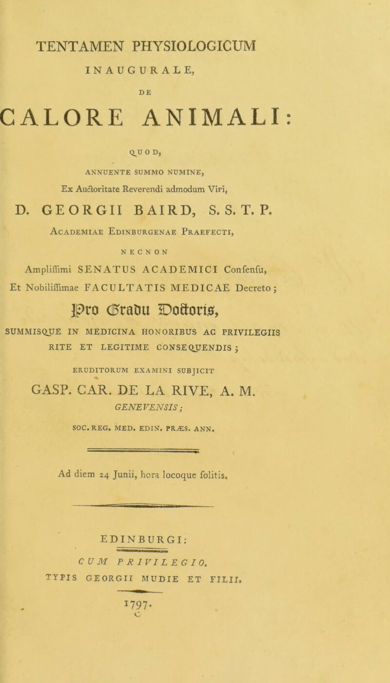 INAUGURALE, DE CALORE ANIMALI Q^U 0 D, ANNUENTE SUMMO NUMINE, Ex Aucloritate Reverendi admodum Viri, D. GEORGII BAIRD, S. S. T. P. Academiae Edinburgenae Praefecti, N £ C N O N Ampliffimi SENATUS ACADEMICI Confenfu, Et Nobiliffimae FACULTATIS MEDICAE Decreto; Pro (Eratui HDoftorm, SUMMISQUE IN MEDICINA HONORIBUS AC PRIVILEGIIS RITE ET LEGITIME CONSE QJJENDIS ; eruditorum examini subjicit A GASP. CAR. DE LA RIVE, A. M. GENEVENSIS ; SOC. REG. MED, EDIN. PRAIS. ANN. Ad diem 24 Junii, hora locoque folitis. EDINBURGI: CUM PRIVILEGIO. TYPIS GEORGII MUDIE ET FILII.