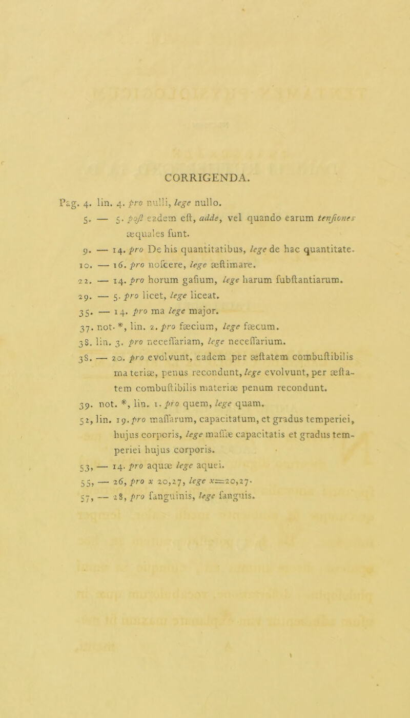 CORRIGENDA. Pag. 4. lin. 4. pro nu!!i, lege nullo. 5, — 5. p’jf. eadsm eft, addey vel quando earum tenjivney tequales funt. 9. — pro De his quantitatibus, legent hac quantitate. 10, — 16. pro nofcere, lege seftimare. 2 2. — 14. pro horum gafium, lege harum fubftantiarum. 29. — 5. pro licet, lege liceat. 35. — 14. pro ma lege major. 37. not- *, lin. 2. pro fascium, lege faecum. 3S. lin. 3. pro neceffariam, lege necelTarium. 3S. — 20. pro evolvunt, eadem per sellatem combuftibilis materiae, penus recondunt,evolvunt,per aefta- tem combuftibilis materia; penum recondunt. 39. not. lin. i. pro quem, lege quam. 52, lin. 11).pro maflarum, capacitatum, et gradus temperiei, hujus corporis, lege maiue capacitatis et gradus tem- periei hujus corporis. 53, — 14. pro aquas lege aquei. 55, — 26, pro X 20,27, lege x=20,z’j’ 57, — zS, pro fanguinis, lege fanguis. «