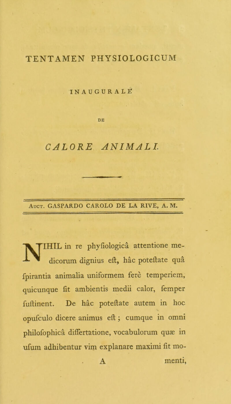 INAUGURALE DE CALORE ANIMALI. Auct. gaspardo carolo de la rive, a. m. IHIL in re phyfiologica attentione me- dicorum dignius eft, hac poteftate qua fpirantia animalia uniformem fere temperiem, quicunque fit ambientis medii calor, femper fuftinent. De hac poteftate autem in hoc opufculo dicere animus eft; cumque in omni philofophica diflertatione, vocabulorum quas in ufum adhibentur vim explanare maximi fit mo- A menti,