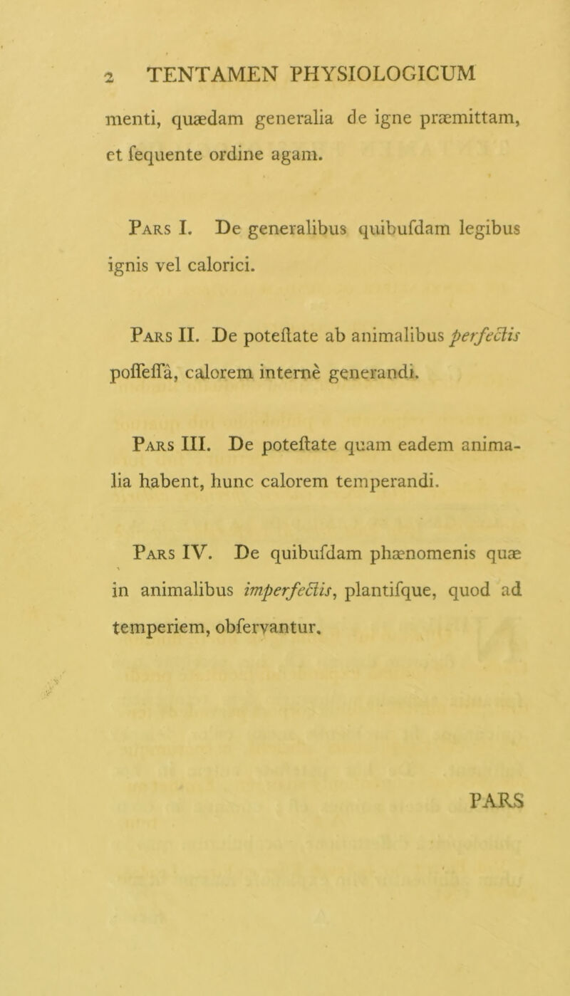 menti, quaedam generalia de igne praemittam, et fequente ordine agam. Pars I. De generalibus quibufdam legibus ignis vel calorici. Pars II. De poteilate ab animalibus perfectis poffeffa, calorem interne generandi. Pars III. De poteftate quam eadem anima- lia habent, hunc calorem temperandi. Pars IV. De quibufdam phtenomenis quae in animalibus imperfeEiis^ plantifque, quod ad temperiem, obfervantur. PARS