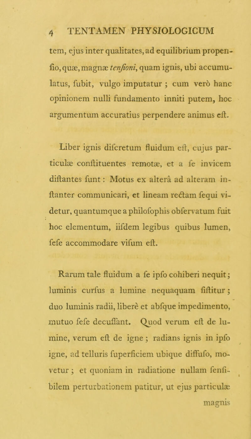 tem, ejus inter qualitates, ad equilibrium propen- lio, quae, magnae tenfioni^ quam ignis, ubi accumu- latus, fubit, vulgo imputatur ; cum vero hanc opinionem nulli fundamento inniti putem, hoc argumentum accuratius perpendere animus cft. Liber ignis difcretum fluidum efl, cujus par- ticulae conftituentes remotae, et a fe invicem diftantes funt: Motus ex altera ad alteram in- ftanter communicari, ct lineam redam fequi vi- detur, quantumque a philofophis obfervatum fuit hoc elementum, iifdem legibus quibus lumen, fefe accommodare vifum efl. Rarum tale fluidum a fe ipfo cohiberi nequit; luminis curfus a lumine nequaquam fiftitur; duo luminis radii, libere et abfque impedimento, mutuo fefe deculTant. Quod verum efl; de lu- mine, verum efl: de igne; radians ignis in ipfo igne, ad telluris fuperficiem ubique diffufo, mo- vetur ; et quoniam in radiatione nullam fenli- bilem perturbationem patitur, ut ejus particulae magnis