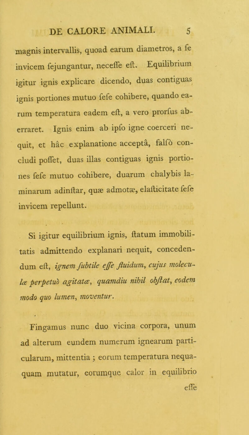 magnis intervallis, quoad earum diametros, a fe invicem fej ungantur, necefle eft. Equilibrium igitur ignis explicare dicendo, duas contiguas ignis portiones mutuo fefe cohibere, quando ea- rum temperatura eadem eft, a vero prorfus ab- erraret. Ignis enim ab ipfo igne coerceri ne- quit, et hac explanatione accepta, falfo con- cludi poflet, duas illas contiguas ignis portio- nes fefe mutuo cohibere, duarum chalybis la- minarum adinftar, quce admotas, elafticitate fefe invicem repellunt. Si igitur equihbrium ignis, ftatum immobili- tatis admittendo explanari nequit, conceden- dum eft, ignem fubtile ejfe fluidum, cujus molecu- Ice perpetuo agitatae, quamdiu nihil obflat, eodem modo quo lumen, moi^entur. Fingamus nunc duo vicina corpora, unum ad alterum eundem numerum ignearum parti- cularum, mittentia ; eorum temperatura nequa- quam mutatur, eorumque calor in equihbrio efte