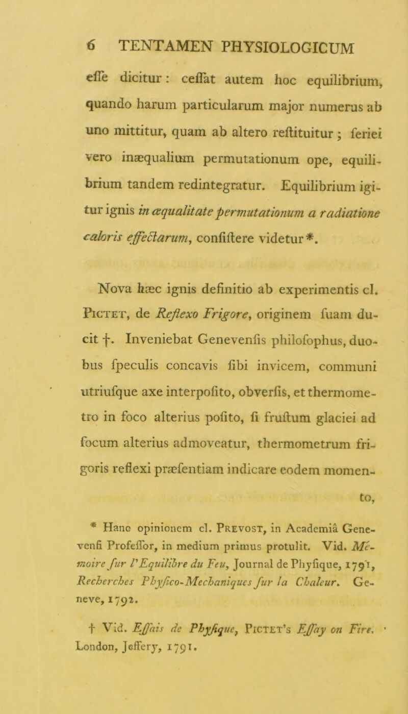 efle dicitur: ceflat autem hoc equilibrium, quando harum particularum major numenis ab uno mittitur, quam ab altero reftituitur; feriei vero inaequalium permutationum ope, equili- brium tandem redintegratur. Equilibrium igi- tur ignis in aqualitate permutationinii a radiatione caloris effeElaruniy confidere videtur*. Nova haec ignis definitio ab experimentis cl. PiCTET, de Reflexo Frigore^ originem fuam du- cit f. Inveniebat Genevenfis philofophus, duo- bus fpeculis concavis fibi invicem, communi utriufque axe interpofito, obverfis, etthermome- tro in foco alterius pofito, fi fruftum glaciei ad focum alterius admoveatur, thermometrum fri- goris reflexi prsefentiam indicare eodem momen- to, * Hano opinionem cl. Prevost, in Academia Genc- venfi Profeflbr, in medium primus protulit. Vid, Mi~ moire fur VFquilibre du FeUy Journal de Plijfique, 1791, Recherches Phjflco^Mechaniqucs fur !a Chalcur. Ge- neve, 1792. t Vid. EJJais de RhyJiquCf PlCTEX’s Fffay on Fire. London, Jclferj, 1791.