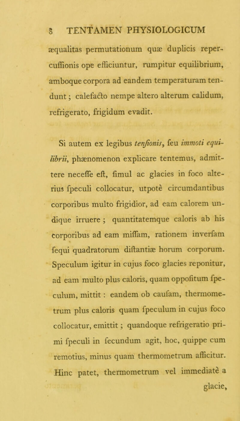 aequalitas permutationum quae duplicis reper- cuffionis ope efficiuntur, rumpitur equilibrium, amboque corpora ad eandem temperaturam ten- dunt ; calefado nempe altero alterum calidum, refrigerato, frigidum evadit. Si autem ex legibus tenjionis^ feu immoti equi-- librii^ phaenomenon explicare tentemus, admit- tere necefle eft, limul ac glacies in foco alte- rius fpeculi collocatur, utpote circumdantibus corporibus multo frigidior, ad eam calorem un- dique irruere ; quantitatemque caloris ab his corporibus ad eam miflam, rationem inverfam fequi quadratorum diftantiae horum corporum. ' Speculum igitur in cujus foco glacies reponitur, ad eam multo plus caloris, quam oppofitum fpe- culum, mittit: eandem ob caufam, thermome- trum plus caloris quam fpeculum in cujus foco collocatur, emittit; quandoque refrigeratio pri- mi fpeculi in fecundum agit, hoc, quippe cum remotius, minus quam thermometrum afficitur. Hinc patet, thermometrum vel immediate a glacie»