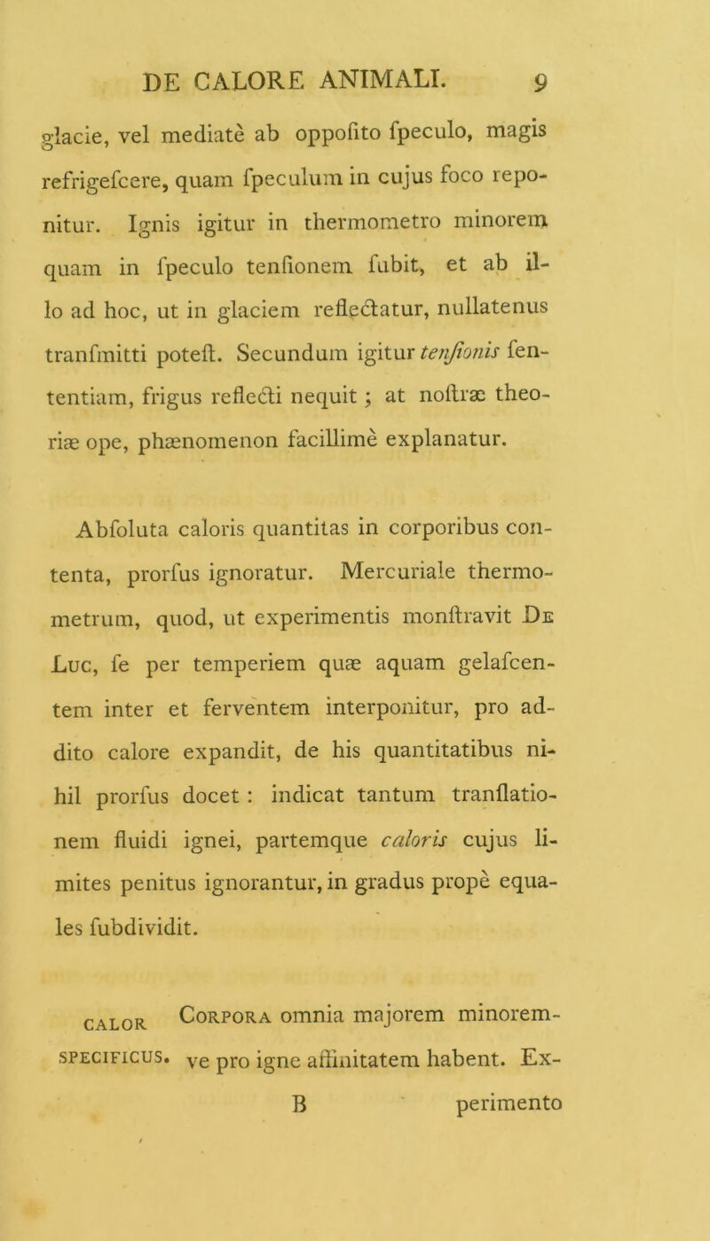 glacie, vel mediate ab oppolito fpeculo, magis refrigefcere, quam fpeculum in cujus foco repo- nitur. Ignis igitur in thermometro minorem quam in fpeculo tenlionem fubit, et ab il- lo ad hoc, ut in glaciem refledlatur, nullatenus tranfmitti poteft. Secundum igiturfen- tentiam, frigus refledii nequit; at noftrx theo- riae ope, phaenomenon facillime explanatur. Abfoluta caloris quantitas in corporibus con- tenta, prorfus ignoratur. Mercuriale thermo- metrum, quod, ut experimentis monftravit De Luc, fe per temperiem quae aquam gelafcen- tem inter et ferventem interponitur, pro ad- dito calore expandit, de his quantitatibus ni- hil prorfus docet; indicat tantum tranflatio- nem fluidi ignei, partemque caloris cujus li- mites penitus ignorantur, in gradus prope equa- les fubdividit. CALOR Corpora omnia majorem minorem- sPECiFicus. Ye pro igne affinitatem habent. Ex- B ‘ perimento