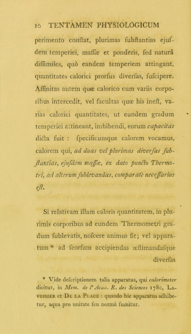 perimento conflat, plurimas fubflantias ejuf- (lem temperiei, maffie et ponderis, fed natura diflimiles, quo eandem temperiem attingant, quantitates calorici prorfus diverfas, fufcipere. Affinitas autem quce calorico cum variis corpo- ribus intercedit, vel facultas quae his ineft, va- rias calorici quantitates, ut eundem gradum temperiei attineant, imbibendi, eorum capacitas didla fuit ; fpecificumque calorem vocamus, calorem qui, ad duas vel plurimas diverfas fub- Jlardias, ejufdem majfe^ ex dato pimblo Thermo^ tri^ ad alterum fublevandas, comparate necejfarius ejl. Si relativam illam caloris quantitatem, in plu- rimis corporibus ad eundem Thermometri gra- dum fublevatis, nofcere animus fit; vel appara- . tum ^ ad feorfum accipiendas aeflimandafque diverfas * Vide deferiptionem talis apparatus, qui calorimeter dicitur, in Mem. de V Acaa. R. des Sciences 1780, La- voisiER et De la Place : quando hic appai^atus adhibe- tur, aqua pro unitate feu norma fumitur.