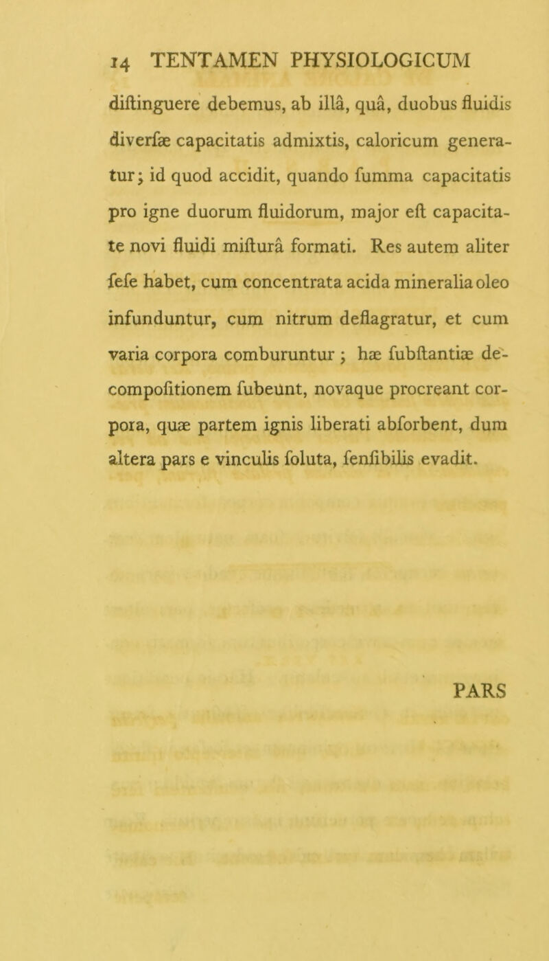 diftinguere debemus, ab illa, qua, duobus fluidis diverfae capacitatis admixtis, caloricum genera- tur ; id quod accidit, quando fumma capacitatis pro igne duorum fluidorum, major efl; capacita- te novi fluidi miftura formati. Res autem aliter fefe habet, cum concentrata acida mineralia oleo infunduntur, cum nitrum deflagratur, et cum varia corpora comburuntur ; hae fubftantiae de- compofitionem fubeunt, novaque procreant cor- pora, quae partem ignis liberati abforbent, dura altera pars e vinculis foluta, fenfibilis evadit. PARS