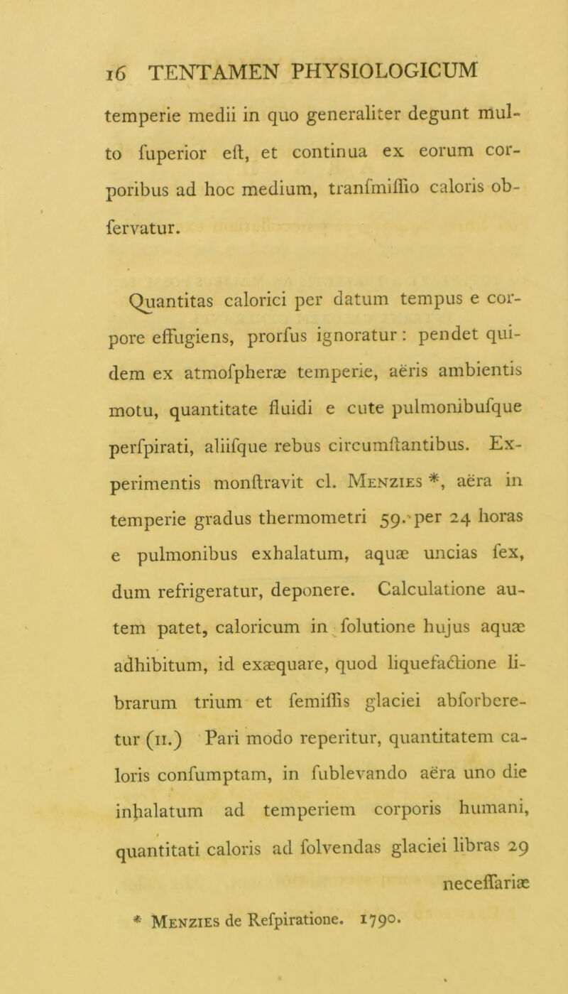 temperie medii in quo generaliter degunt mul- to fuperior eft, et continua ex eorum cor- poribus ad hoc medium, tranlmiffio caloris ob- fervatur. Quantitas calorici per datum tempus e cor- pore effugiens, prorfus ignoratur; pendet qui- dem ex atmofpheras temperie, aeris ambientis motu, quantitate fluidi e cute pulmonibufque perfpirati, aliifque rebus circumflantibus. Ex- perimentis monftravit cl. Menzies *, aera in temperie gradus thermometri 59. per 24 horas e pulmonibus exhalatum, aquae uncias fex, dum refrigeratur, deponere. Calculatione au- tem patet, caloricum in folutione hujus aquae adhibitum, id exaequare, quod liquefadlione li- brarum trium et femiffis glaciei abforbere- tur (ii.) Pari modo reperitur, quantitatem ca- loris confumptam, in fublevando aera uno die infialatum ad temperiem corporis humani, quantitati caloris ad folvendas glaciei libras 29 neceffariae * Menzies de Refpiratione. 179°*