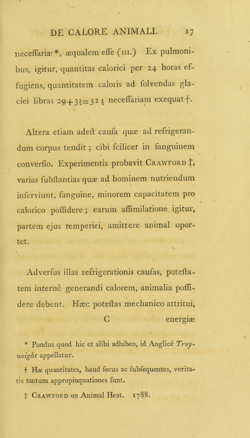 lieceflariae aequalem efle (iii.) Ex pulmoni- bus, igitur, quantitas calorici per 24 horas'ef- fugiens, quantitatem caloris ad folvendas gla- ciei libras 29 + 3^=321 necelfariam exequatf. Altera etiam adelf caufa quae ad refrigeran- dum corpus tendit; cibi fcilicet in fanguinem / converfio. Experimentis probavit Crawford varias fubftantias quae ad hominem nutriendum inferviunt, fanguine, minorem capacitatem pro calorico poffidere; earum affimilatione igitur, partem ejus temperiei, amittere animal opor- tet. Adverfus illas refrigerationis caufas, potefta- tem interne generandi calorem, animalia poffi- dere debent. Haec poteftas mechanico attritui, C energiae * Pondus quod hic et alibi adhibeo, id Anglice Troy- weight appellatur. t Hae quantitates, haud fecus ac fubfequentes, verita- tis tantum appropinquationes funt, X C.1AWF0RD on Animal Heat. 1788.