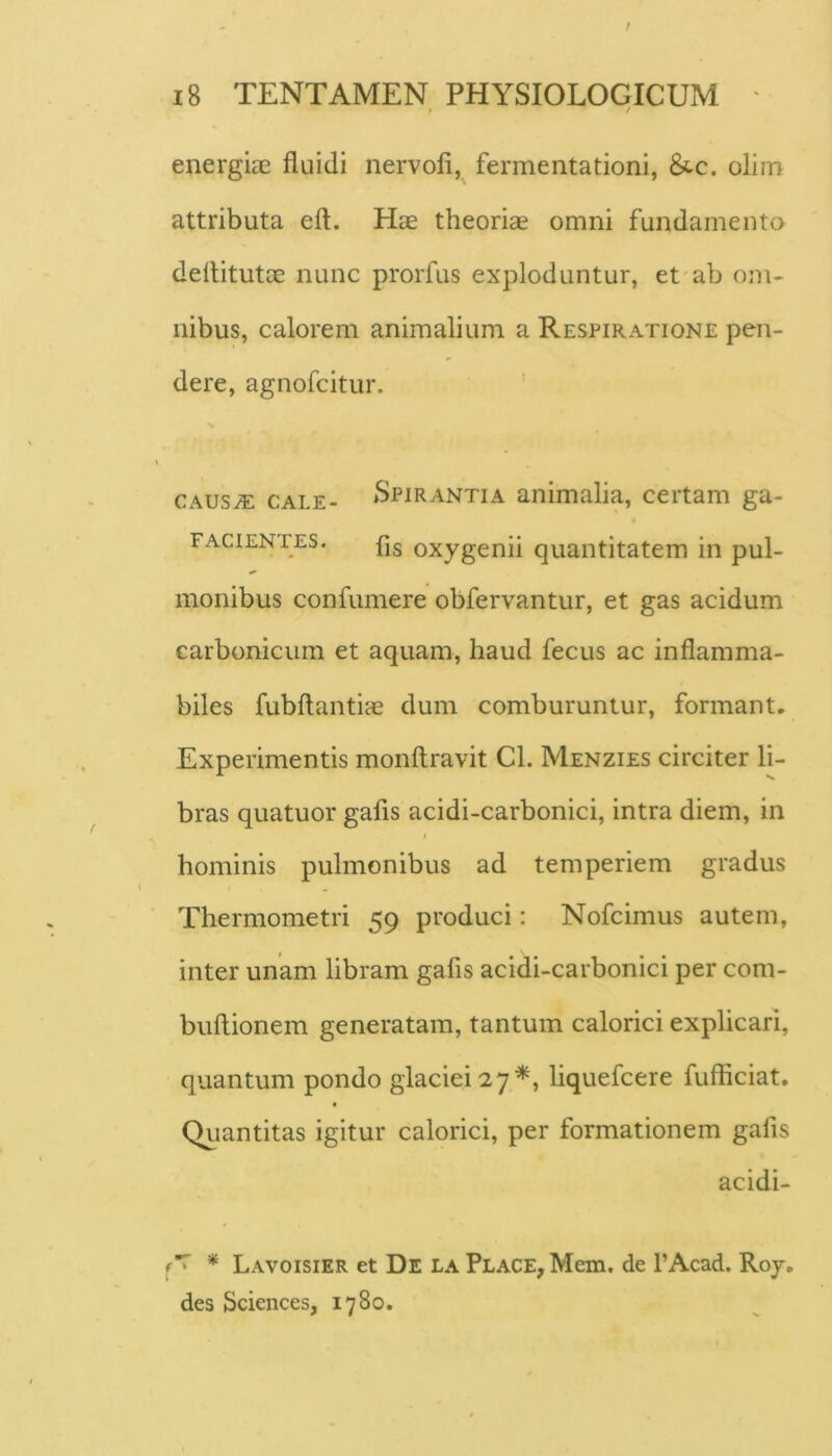 0 / energiae fluidi nervofi,^ fermentationi, &c. olim attributa eft. Hae theoriae omni fundamento deflitutae nunc prorfus exploduntur, et ab om- nibus, calorem animalium a Respiratione pen- dere, agnofcitur. CAUS^ CALE- »Spirantia animalia, certam ga- FACiENTES. (jg oxygcnii quantitatem in pul- monibus confumere obfervantur, et gas acidum carbonicum et aquam, haud fecus ac inflamma- biles fubftantiae dum comburuntur, formant. Experimentis monftravit Cl. Menzies circiter li- bras quatuor gafis acidi-carbonici, intra diem, in hominis pulmonibus ad temperiem gradus Thermometri 59 produci: Nofcimus autem, inter unam libram gafis acidi-carbonici per com- buftionem generatam, tantum calorici explicari, quantum pondo glaciei 27^, liquefcere fufficiat. Qiiantitas igitur calorici, per formationem gafis acidi- A * Lavoisier et De la Place, Mem. de 1’Acad. Roy, des Sciences, 1780.