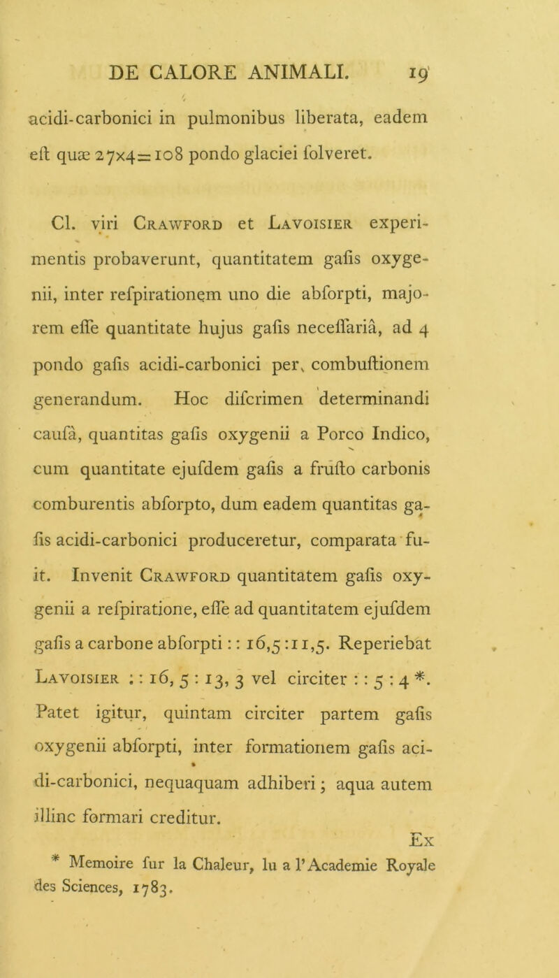 acidi-carbonici in pulmonibus liberata, eadem eft quae 27x4= 108 pondo glaciei Iblveret. Cl. viri Crawford et Lavoisier experi- mentis probaverunt, quantitatem galis oxyge- nii, inter refpirationqm uno die abforpti, majo- rem efle quantitate hujus galis neceflaria, ad 4 pondo galis acidi-carbonici per, combultipnem generandum. Hoc difcrimen determinandi caufa, quantitas galis oxygenii a Porco Indico, cum quantitate ejufdem galis a frullo carbonis comburentis abforpto, dum eadem quantitas ga- lis acidi-carbonici produceretur, comparata fu- it. Invenit Crawford quantitatem galis oxy- genii a refpiratione, elTe ad quantitatem ejufdem galis a carbone abforpti:: 16,5 :ii,5. Reperiebat Lavoisier :: 16, 5 : 13, 3 vel circiter :: 5 ; 4 Patet igitur, quintam circiter partem galis oxygenii abforpti, inter formationem galis aci- di-carbonici, nequaquam adhiberi; aqua autem illinc formari creditur. i^X * Memoire fur la Chaleur, lu a l’Academie Royale des Sciences, 1783.