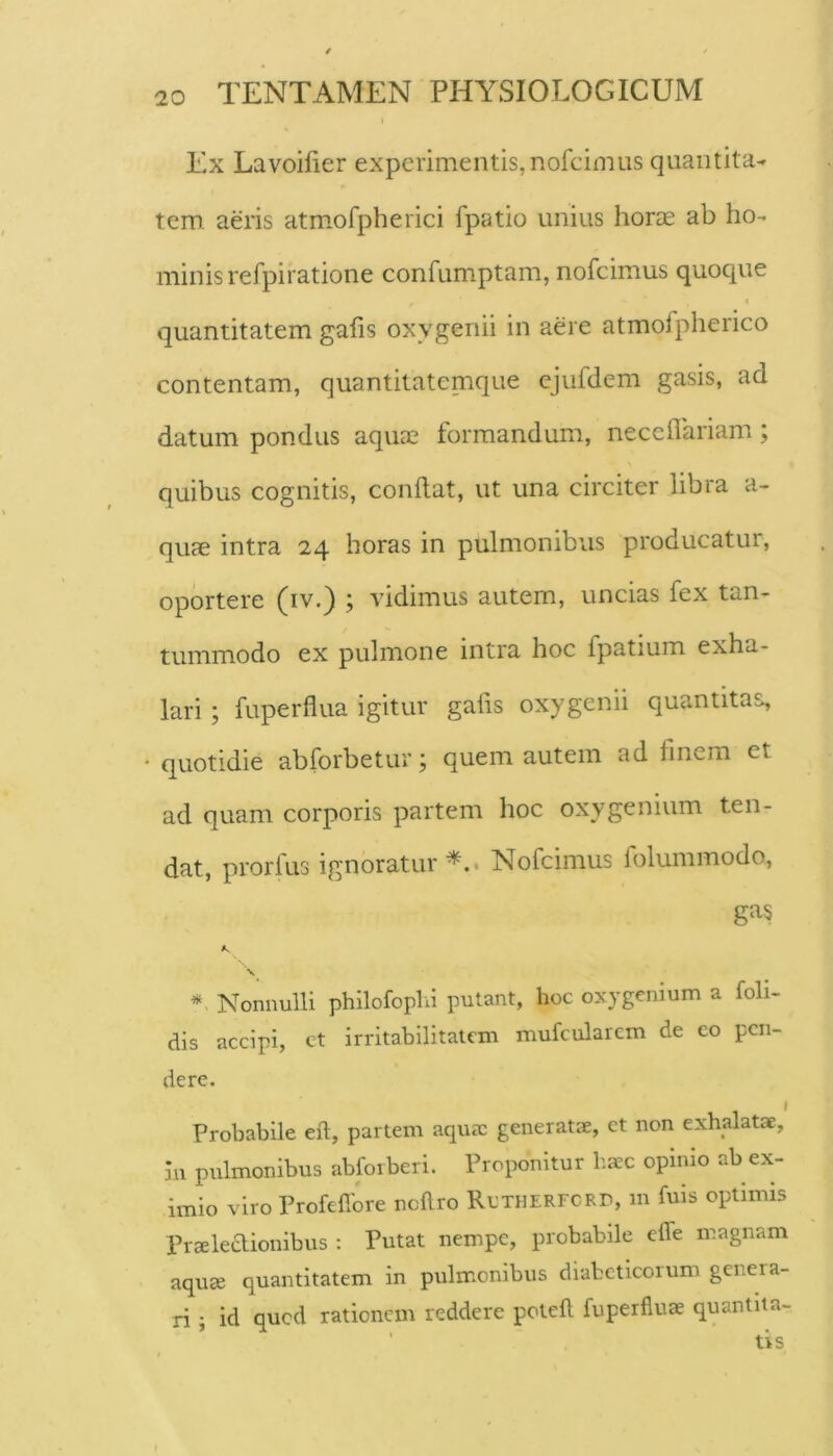 Ex Lavoifier experimentis,nofcimus quantita- tem aeris atmmfpherici fpatio unius horte ab ho- minis refpiratione confumptam, nofcimus quoque quantitatem galis oxygeriii in aere atmofpherico contentam, quantitatemque ejufdem gasis, ad datum pondus aquae formandum, neceilariam; quibus cognitis, conflat, ut una circiter libra a- qute intra 24 horas in pulmonibus producatur, oportere (iv.) ; vidimus autem, uncias fex tan- tummodo ex pulmone intra hoc fpatium exha- lari ; fuperflua igitur gafis oxygenii quantitas, quotidie abforbetur; quem autem ad finem et ad quam corporis partem hoc oxygenium ten- dat, prorfus ignoratur^.. Nofcimus folummodo, ’n Nonnulli philofophi putant, hoc oxygenium a foli- dis accipi, ct irritabilitatem mufcularem de eo pen- dere. Probabile efl, partem aqurc generatae, et non exhalatae. In pulmonibus abfoiberi. Proponitur ba^c opimo ab ex- imio viro Profefibre ncflro RcTHERFCRr, m fuis optimis Praleaionibus : Putat nempe, probabile effe magnam aqua quantitatem in pulmonibus diabeticorum genera- ri ; id qued rationem reddere potefl fuperflua quantiia-