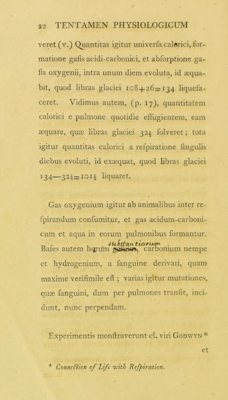 veret (v.) Quantitas igitur univerfa calorici, for- matione gafis acicli-carbonici, et abforptione ga- fis oxygenii, intra unum diem evoluta, id aequa- bit, quod libras glaciei 108+26=134 liquefa- ceret. Vidimus autem, (p. 17), quantitatem calorici e pulmone quotidie effugientem, eam aequare, quae libras glaciei 32^ folveret; tota igitur quantitas calorici a refpiratione fingulis diebus evoluti, id exaequat, quod libras glaciei 134—32^=1011 liquaret. Gas oxygenium igitur ab animalibus inter re- fpirandum confumitur, et gas acidum-carborii- cum et aqua in eorum pulmonibus formantur. ,, ^ , iu(>itcLntxCiru^ . Jbales autem hqritm carbonium nempe et hydrogenium, a fanguine derivari, quam maxime verifimile efl; varias igitur mutationes, quae fanguiiii, dum per pulmones tranfit, inci- dunt, nunc perpendam. Experimentis monflraverunt cl. viri Godwyn * et * Conne&ion of Life •with Refpiration.