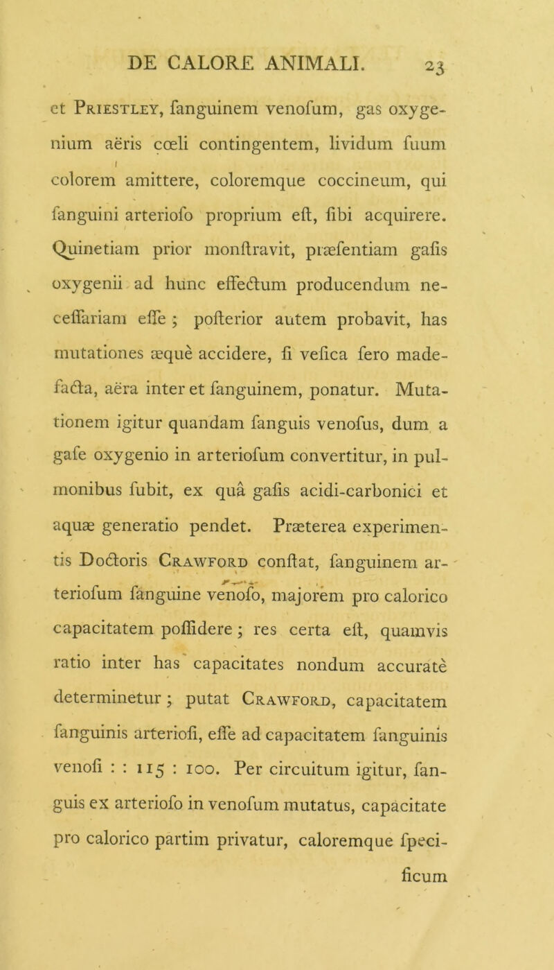 ct Priestley, fanguinem venofum, gas oxyge- nium aeris coeli contingentem, lividum fuum colorem amittere, coloremque coccineum, qui fanguini arteriofo proprium eft, fibi acquirere. Quinetiam prior monllravit, piaefentiam gafis oxygenii ad hunc efFe(3;um producendum ne- ceffariam elTe ; pofterior autem probavit, has mutationes aeque accidere, li velica fero made- fada, aera inter et fanguinem, ponatur. Muta- tionem igitur quandam fanguis venofus, dum a gafe oxy genio in arteriofum convertitur, in pul- monibus fubit, ex qua gafis acidi-carbonici et aquae generatio pendet. Praeterea experimen- tis Dodloris Crawford confiat, fanguinem ar-' teriofum fanguine venofo, majorem pro calorico capacitatem polfidere; res certa efi, quamvis ratio inter has' capacitates nondum accurate determinetur; putat Crawford, capacitatem fanguinis arteriofi, elTe ad capacitatem fanguims venofi : : 115 : 100. Per circuitum igitur, fan- guis ex arteriofo in venofum mutatus, capacitate pro calorico partim privatur, caloremque fpeci- ficum