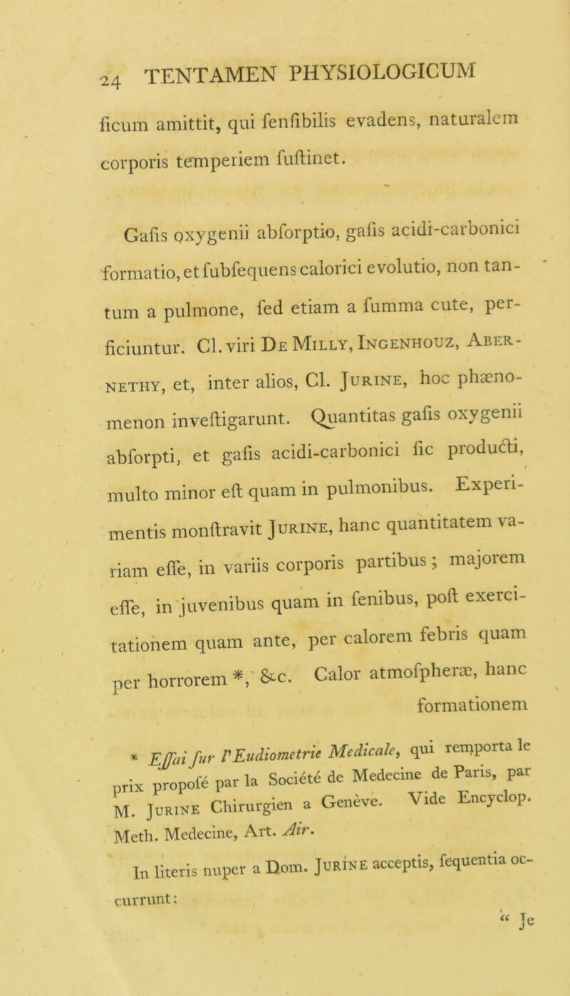 ficum amittit, qui fenfibilis evadens, naturalem corporis temperiem fuftinet. Galis Qxygenii abforptio, galis acidi-carbonici formatio, etfubfequens calorici evolutio, non tan- tum a pulmone, fed etiam a fumma cute, per- ficiuntur. Cl. viri De Milly, Ingenhouz, Aber- NETHY, et, inter alios, CL Jurine, hoc phaeno- menon inveftigarunt. Quantitas gafis oxygenii abforpti, et gafis acidi-carbonici fic produdi, multo minor eft quam in pulmonibus. Experi- mentis monftravit Jurine, hanc quantitatem va- riam efie, in variis corporis partibus; majorem efie, in juvenibus quam in fenibus, poft exerci- tationem quam ante, per calorem febris quam per horrorem &c. Calor atmofpherre, hanc formationem • far PEudiometrie Medicate, qui reinporta Ic prix propole par la Sociatu de Medecine de Paris, par M. Jurine Chirurgien a Geneve. Vide Encyclop. Meth. Medecine, Art. In literis nuper a Dom. JURINE acceptis, fequentia oc- <{ Tp currunt: