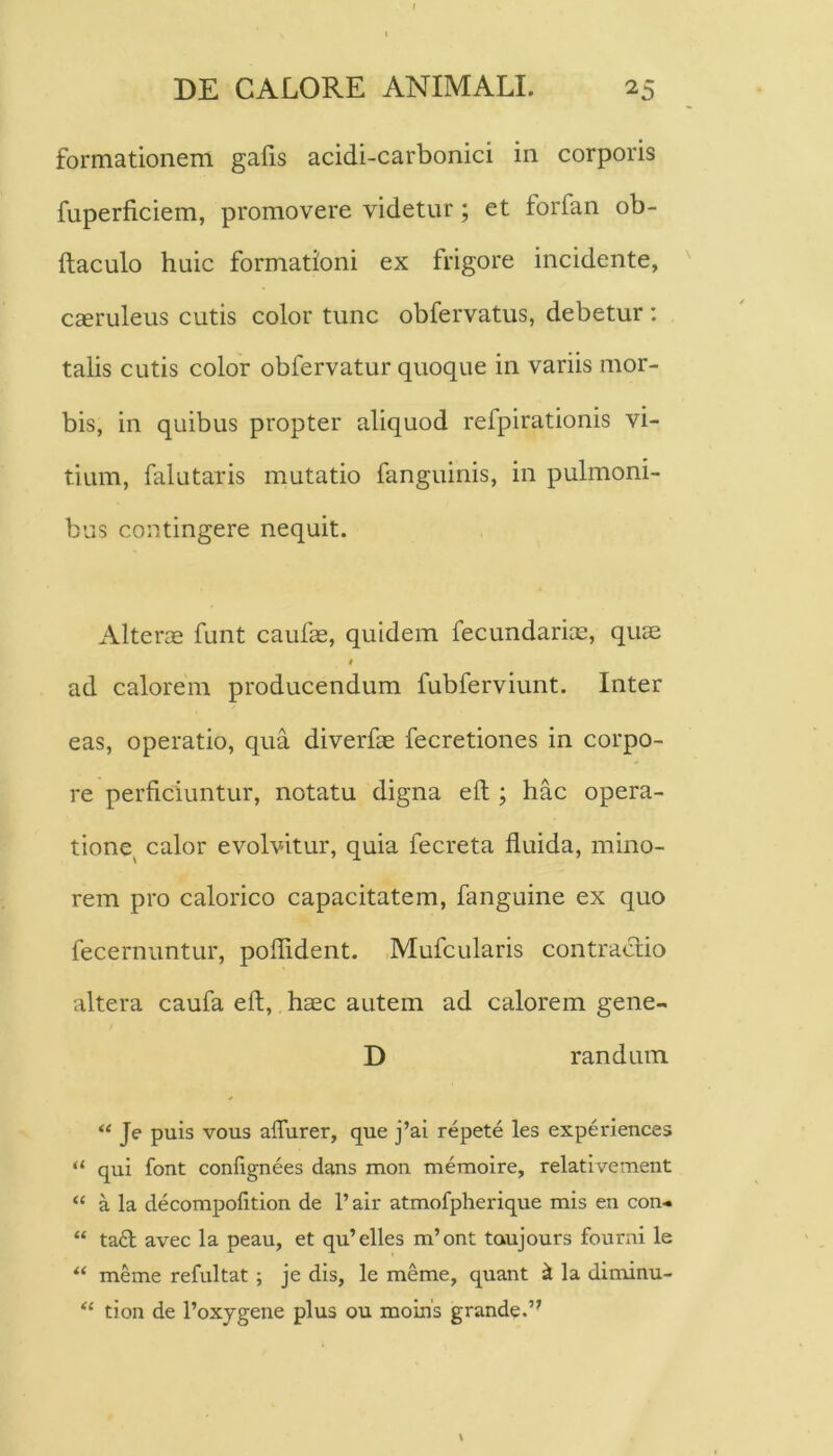 formationem galis acidi-carbonici in corporis fuperficiem, promovere videtur; et forfan ob- ftaculo huic formationi ex frigore incidente, Cceruleus cutis color tunc obfervatus, debetur ; talis cutis color obfervatur quoque in variis mor- bis, in quibus propter aliquod refpirationis vi- tium, falutaris mutatio fanguinis, in pulmoni- bus contingere nequit. Alteras funt caufae, quidem fecundarias, quas ad calorem producendum fubferviunt. Inter eas, operatio, qua diverfae fecretiones in corpo- re perficiuntur, notatu digna eft; hac opera- tione^ calor evolvitur, quia fecreta fluida, mino- rem pro calorico capacitatem, fanguine ex quo fecernuntur, poflident. Mufcularis contractio altera caufa eft, hasc autem ad calorem gene- D randuin “ Je puis vous aflurer, que j’ai repete les experiences ‘‘ qui font confignees dans mon memoire, relativement “ a la decompolition de l’air atmofpherique mis en con-» “ ta£l avec la peau, et qu’elles m’ont taujours fourni le meme refultat ; je dis, le meme, quant ^ la diminu- tion de 1’oxygene plus ou moins grande.”