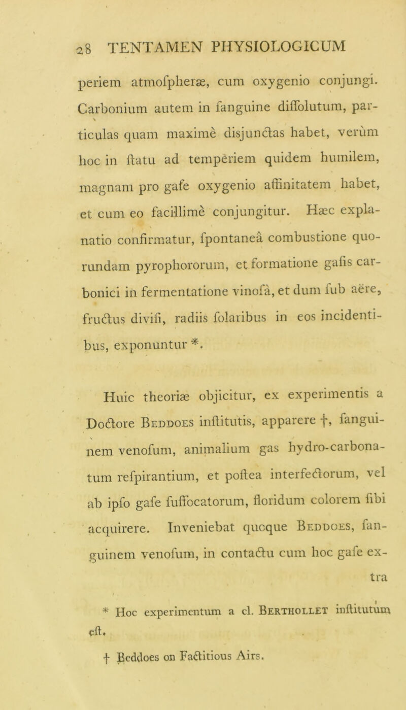 periem atmofpherge, cum oxygenio conjungi. Carbonium autem in fanguine diffolutum, par- ticulas cpiam maxime disjunctas habet, verum hoc in ftatu ad temperiem quidem humilem, magnam pro gafe oxygenio affinitatem habet, et cum eo facillime conjungitur. Hasc expla- natio confirmatur, fpontanea combustione quo- rundam pyrophororum, et formatione gafis car- bonici in fermentatione vinofa, et dum fub aere, fruHus divifi, radiis folaribus in eos incidenti- bus, exponuntur *. Huic theoria objicitur, ex experimentis a Dodore Beddoes inftitutis, apparere f, fangui- nem venofum, aniinalium gas hydro-carbona- tum refpirantium, et poftea interfedtorum, vel ab ipfo gafe fuffocatorum, floridum colorem fibi acquirere. Inveniebat quoque Beddoes, fan- guinem venofum, in contadlu cum hoc gafe ex- tra / * Hoc experimentum a cl. Berthollet inflitutum cft. I Beddoes on Faftitious Airs.