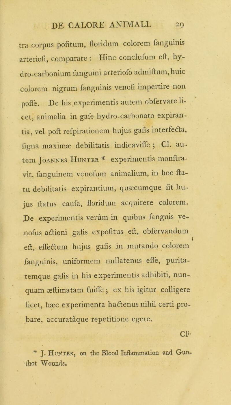 tra corpus politum, floridum colorem fanguinis arterioli, comparare ; Hinc conclufum eft, hy- dro-carbonium fanguini arteriofo admiftum,huic colorem nigrum fanguinis venofi impertire non polfle. De his experimentis autem obfervare li- cet, animalia in gafe hydro-carbonato expiran- tia, vel poli refpirationem hujus gafis interledla, ligna maximae debilitatis indicavilTe ; Cl. au- tem JoANNES Hunter * experiiueutis monltra- vit, fanguinem venofum animalium, in hoc fla- tu debilitatis expirantium, quaecumque fit hu- jus flatus caufa, floridum acquirere colorem. De experimentis verum in quibus fanguis ye- nofus adioni gafis expofitus efl, obfervandum efl, eflfedum hujus gafis in mutando colorem fanguinis, uniformem nullatenus efle, purita- temque gafis in his experimentis adhibiti, nun- quam aeflimatam fuilTe; ex his igitur colligere licet, haec experimenta hadenus nihil certi pro- bare, accurataque repetitione egere. Ch- * J. Hunter, on the Blood Inflammation and Gun- ihot Wounds,