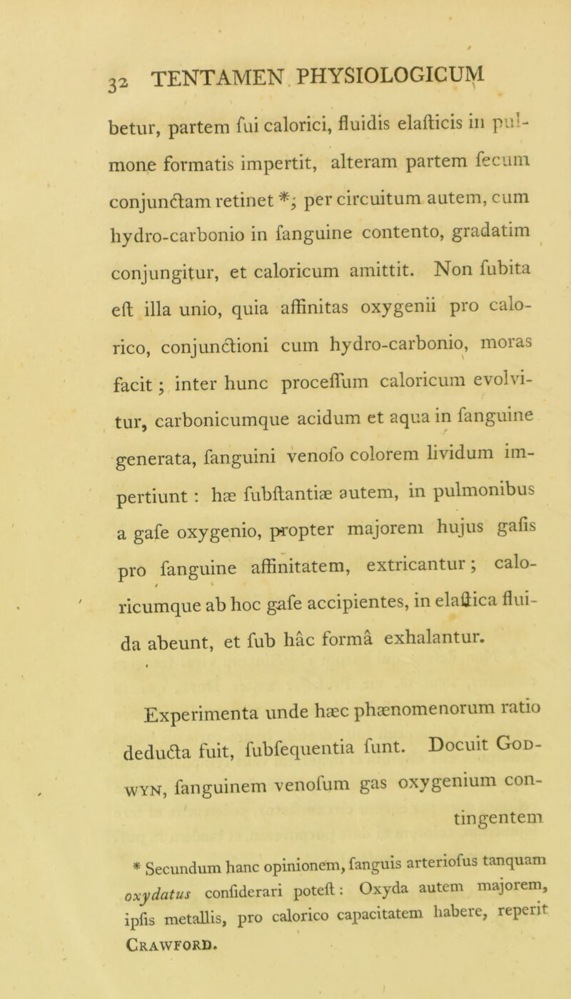 betur, partem fui calorici, fluidis elafticis in pul- mone formatis impertit, alteram partem fecum conjunctam retinet per circuitum autem, cum hydro-carbonio in fanguine contento, gradatim conjungitur, et caloricum amittit. Non fubita efl; illa unio, quia affinitas oxygenii pro calo- rico, conjunctioni cum hydro-carbonio, moras facit; inter hunc proceflTum caloricum evolvi- tur, carbonicumque acidum et aqua in fanguine generata, fanguini venofo colorem lividum im- pertiunt : hcE fubltantiae autem, in pulmonibus a gafe oxygenio, propter majorem hujus gafis pro fanguine affinitatem, extricantur; calo- i ‘ ricumque ab hoc g.afe accipientes, in elaliica flui- da abeunt, et fub hac forma exhalantur. t Experimenta unde haec phaenomenorum ratio deduda fuit, fubfequentia funt. Docuit God- WYN, fanguinem venofum gas oxygenium con- tingentem * Secundum hanc opinionem, fanguis artenofus tanquam oxy datus confiderari poteft: Oxyda autem majorem, ipfis metallis, pro calorico capacitatem habere, reperit Crawford.