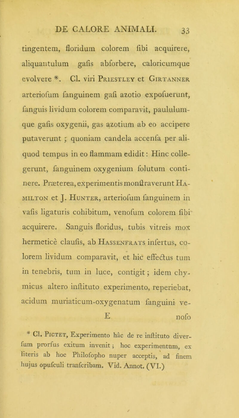 tingentem, floridum colorem fibi acquirere, aliquantulum gafis abforbere, caloricumque evolvere Cl. viri Priestley et Girtanner arteriofum fanguinem gafi azotio expofuerunt, fanguis lividum colorem comparavit, paululum- que gafis oxygenii, gas azotium ab eo accipere putaverunt quoniam candela accenfa per ali- quod tempus in eo flammam edidit: Hinc colle- gerunt, fanguinem oxygenium folutum conti- nere. Praeterea, experimentis monllraverunt Ha- MiLTON et J. Hunter, arteriofum fanguinem in vafis ligaturis cohibitum, venofum colorem fibi acquirere. Sanguis floridus, tubis vitreis mox hermetice claufis, ab Hassenfrats infertus, co- lorem lividum comparavit, et hic effedus tum in tenebris, tum in luce, contigit; idem chy- micus altero inflituto experimento, reperiebat, acidum muriaticum-oxygenatum fanguini ve- E nofo * Cl. PiCTET, Experimento hac de re inflituto diver- fum pnorfus exitum invenit; hoc experimentum, ex literis ab hoc Philofopho nuper acceptis, ad finem hujus opufculi tranfcribam. Vid. Annot. (VI.)