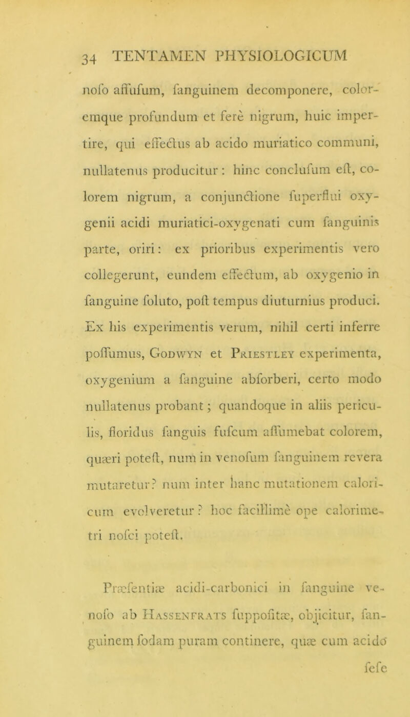 nolb affufum, fanguinem decomponere, color- emque profundum ct fere nigrum, huic imper- tire, qui eiTeclus ab acido muriatico communi, nullatenus producitur; hinc conclufum eft, co- lorem nigrum, a conjunctione fuperflui oxy- genii acidi muriatici-oxygenati cum fanguinis parte, oriri: ex prioribus experimentis vero collegerunt, eundem eTecIum, ab oxygenio in fanguine foluto, poli tempus diuturnius produci. Ex his experimentis verum, nihil certi inferre poflumus, Godvvyn et Piciestley experimenta, oxygenium a fanguine abforberi, certo modo nullatenus probant; quandoque in aliis pericu- lis, floridus fanguis fufcum alTumebat colorem, qua?ri potefl, num in venofum fanguinem revera mutaretur? num inter lianc mutationem calori- cum evolveretur? hoc facillime ope calorime^ tri nofci potefl. Picxfontire acidi-carbonici in fanguine ve- nofo ab Hassenfrats fuppofltx, objicitur, fan- guinem fodam puram continere, qux cum acido fefe