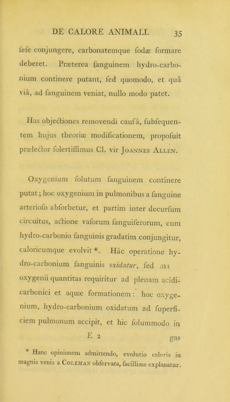 iefe conjungere, carbonatemque fodae formare deberet. Praeterea fanguinem hydro-carbo- niiim continere putant, fed quomodo, et qua via, ad fanguinem veniat, nullo modo patet. Has objedliones removendi caufa, fubfequen- tem hujus theoriae modificationem, propofuit praeleHor folertifiimus Cl. vir Joannes Allen. Oxygenium folutum fanguinem continere putat; hoc oxygenium in pulmonibus a fanguine arteriofo abforbetur, et partim inter decurfum circuitus, adione vaforum fanguiferorum, cum hydro-carbonio fanguinis gradatim conjungitur, caloricumque evolvitHac operatione hy- dro-carbonium fanguinis oxidatur, fed mi oxygenii quantitas requiritur ad plenam acidi- carbonici et aquje formationem : hoc oxyge- nium, hydro-carbonium oxidatum ad fuperfi- ciem pulmonum accipit, et hic folummodo in E 2 gas Hanc opinionem admittendo, evolutio caloris in magnis venis a Coleman obfervata, facillime explanatur.