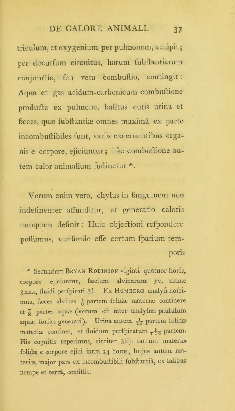 tricLilum, et oxygenium per pulmonem, accipit; per decuifum circuitus, harum fubftantiarum conjundlio, feu vera combullio, contingit: Aqua et gas acidum-carbonicum combuftione produda ex pulmone, halitus cutis urina et fa0ces, quae fubftantiae omnes maxima ex parte incombuftibiles funt, variis excernentibus orga- nis e corpore, ejiciuntur; hac combuftione au- tem calor animalium fuftinetur Verum enim vero, chylus in fanguinem non indeftnenter affunditur, at generatio caloris nunquam definit: Huic objedioni refpondere poflumus, verifimile efle certum fpatium tem- poris * Secundum Bryan Robinson vigintl quatuor horis, corpore ejiciuntur, faecium alvinarum 3v, urinae 3XXX, fluidi perfpirati 3I Ex Homberg analyfi nofci- mus, faeces alvinas partem folidae materiae continere et I partes aquae (verum eft inter analyfim paulvdum aquae forfan generari). Urina autem partem folidae materiae continet, et fluidum perfpiratum partem. His cognitis reperimus, circiter 3iij- tantum materi» folidae e corpore ejici intra 24 horas, hujus autem ma- teriae, major pars ex incombuftibili fubftantia, ex falibus nempe et terra, confiftit.