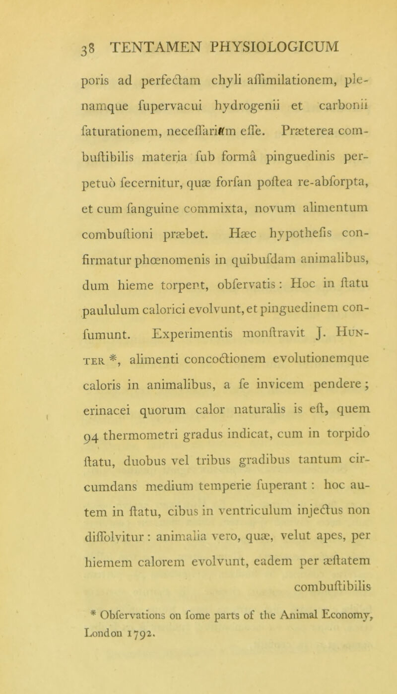 poris ad perfeclam chyli afllmilationem, ple- namque fupervacui hydrogenii et carbonii faturationem, neceflliriftm efle. Prteterea com- buflibilis materia fub forma pinguedinis per- petuo fecernitur, quae forfan poftea re-abforpta, et cum fanguine commixta, novum alimentum combuflioni prccbet. HcEC hypothefis con- firmatur plioenomenis in quibufdam animalibus, dum hieme torpent, obfervatis: Hoc in ftatu paululum calorici evolvunt, et pinguedinem con- fumunt. Experimentis monftravit J. Hun- TER alimenti concoclionem evolutionemque caloris in animalibus, a fe invicem pendere; erinacei quorum calor naturalis is eft, quem 94 thermometri gradus indicat, cum in torpido fiatu, duobus vel tribus gradibus tantum cir- cumdans medium temperie fuperant; hoc au- tem in ftatu, cibus in ventriculum injeHus non diflblvitur; animalia vero, qua?, velut apes, per hiemem calorem evolvunt, eadem per a?ftatem combuftibilis * Obfervations on forne parts of the Animal Economy, Londou 1792.