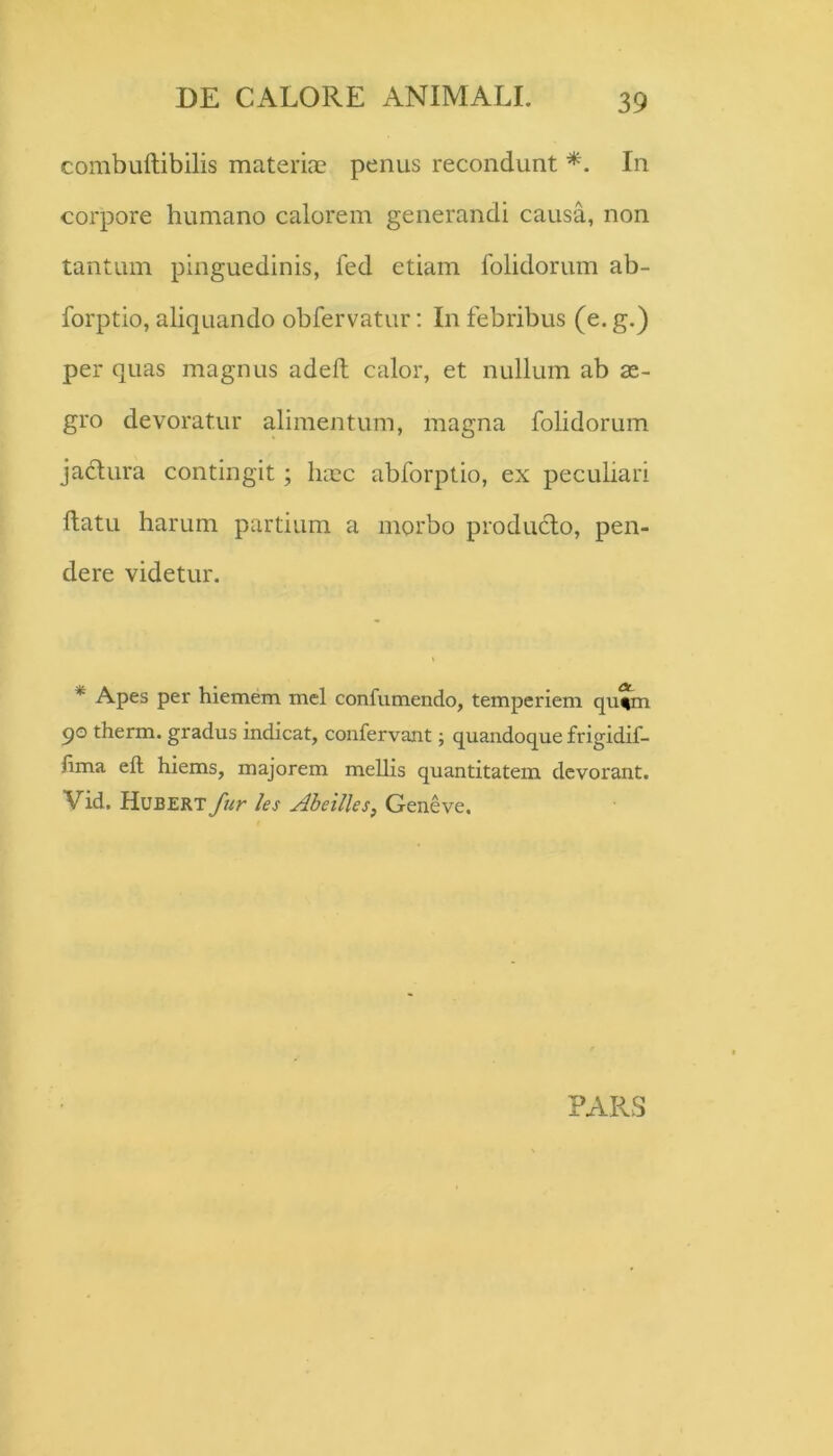 combuftibilis materiae penus recondunt *. In corpore humano calorem generandi causa, non tantum pinguedinis, fed etiam folidorum ab- forptio, aliquando obfervatur; In febribus (e. g.) per quas magnus adelt calor, et nullum ab ae- gro devoratur alimentum, magna folidorum jadura contingit; haec abforptio, ex peculiari ftatu harum partium a morbo produfto, pen- dere videtur. * Apes per hiemem mei confumendo, temperiem qu^m qo therm. gradus indicat, confervant; quandoque frigidif- lima ell hiems, majorem mellis quantitatem devorant. Vid. Hubert fur les Aheilles, Geneve.