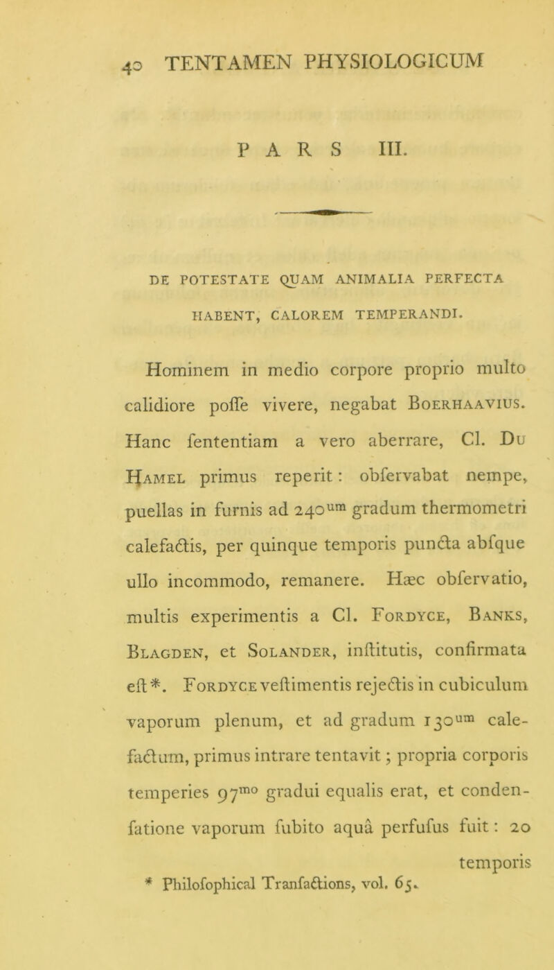 PARS III. DE POTESTATE QUAM ANIMALIA PERFECTA HABENT, CALOREM TEMPERANDI. Hominem in medio corpore proprio multo calidiore polTe vivere, negabat Boerhaavius. Hanc fententiam a vero aberrare, Cl. Du Hamel primus reperit: oblervabat nempe, puellas in furnis ad 240gradum thermometri calefadis, per quinque temporis pundla abfque ullo incommodo, remanere. Hcec obfervatio, multis experimentis a Cl. Fordyce, Banks, Blagden, et Solander, inftitutis, confirmata efi;'^. Fordyce veftimentis rejeftis in cubiculum vaporum plenum, et ad gradum 130^™ cale- fadum, primus intrare tentavit; propria corporis temperies 97^^ gradui equalis erat, et conden- fatione vaporum fubito aqua perfufus fuit: 20 temporis * Philofophical Tranfadions, vol. 65»