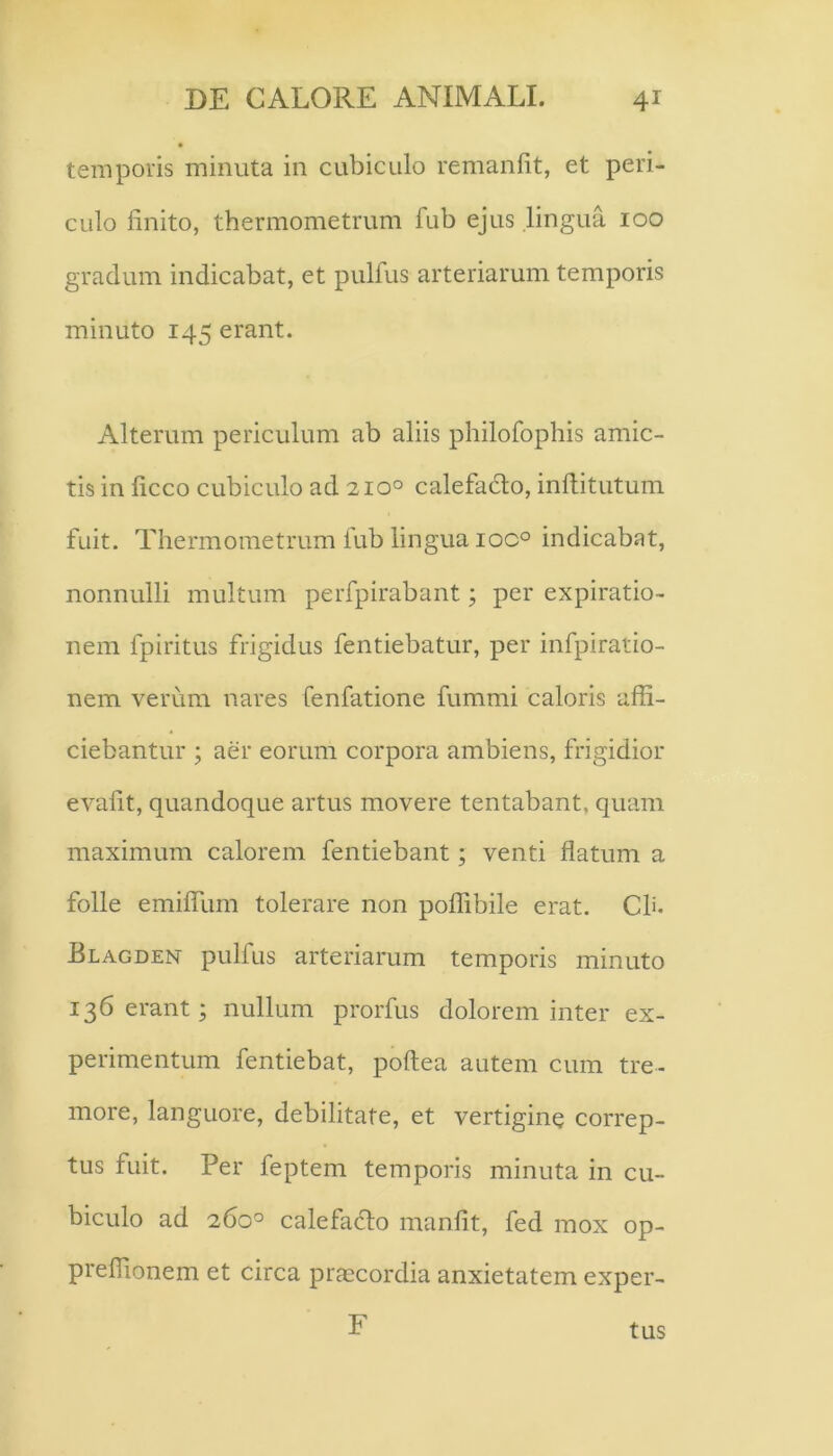 temporis minuta in cubiculo remanfit, et peri- culo finito, thermometrum fub ejus lingua 100 gradum indicabat, et pulfus arteriarum temporis minuto 145 erant. Alterum periculum ab aliis philofophis amic- tis in ficco cubiculo ad 210° calefacto, inftitutum fuit. Thermometrum fub lingua ioc° indicabat, nonnulli multum perfpirabant; per expiratio- nem fpiritus frigidus fentiebatur, per infpiratio- nem verum nares fenfatione fummi caloris affi- ciebantur ; aer eorum corpora ambiens, frigidior evafit, quandoque artus movere tentabant, quam maximum calorem fentiebant; venti flatum a folle emilTum tolerare non poflibile erat. Ch. Blagden pulfus arteriarum temporis minuto 136 erant; nullum prorfus dolorem inter ex- perimentum fentiebat, poftea autem cum tre- more, languore, debilitate, et vertigine correp- tus fuit. Per feptem temporis minuta in cu- biculo ad 260° calefadto manfit, fed mox op- preffionem et circa praecordia anxietatem exper- F tus