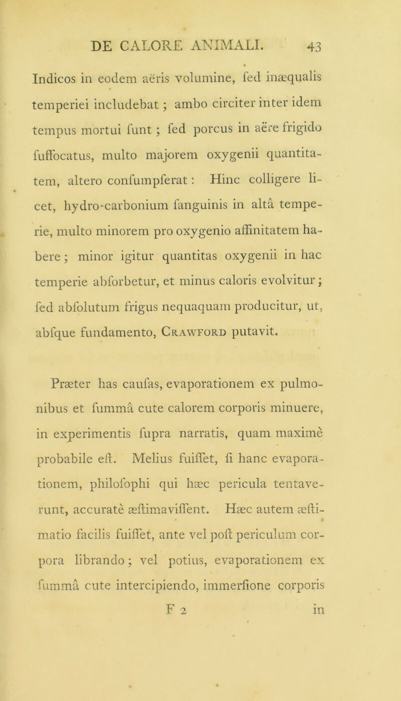 Indicos in eodem aeris volumine, led inaequalis temperiei includebat; ambo circiter inter idem tempus mortui funt; fed porcus in aere frigido fuffocatus, multo majorem oxygenii quantita- tem, altero confumpferat; Hinc colligere li- cet, hydro-carbonium fanguinis in alta tempe- rie, multo minorem pro oxygenio affinitatem ha- bere ; minor igitur quantitas oxygenii in hac temperie abforbetur, et minus caloris evolvitur; fed abfolutum frigus nequaquam producitur, ut, abfque fundamento, Crawford putavit. Praeter has eaufas, evaporationem ex pulmo- nibus et fumma cute calorem corporis minuere, in experimentis fupra narratis, quam maxime probabile eft. Melius fuiffet, fi hanc evapora- tionem, philofophi qui haec pericula tentave- runt, accurate aeftimaviffent. Haec autem aefti- matio facilis fuiffet, ante vel poft periculum cor- pora librando; vel potius, evaporationem ex fumma cute intercipiendo, immerlione corporis F 2 in