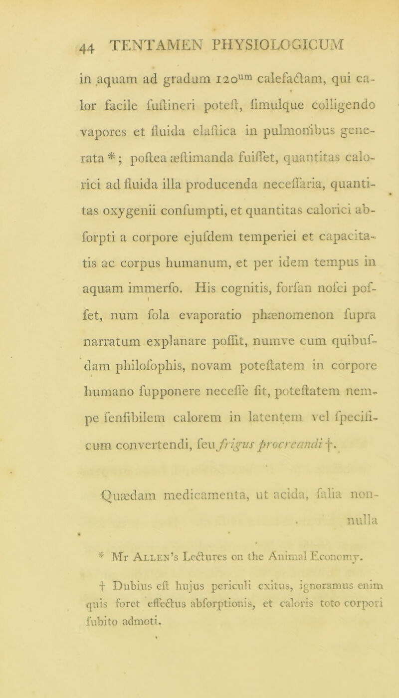 in aquam ad gradum 120^™ calefadam, qui ca- lor facile fuilineri potefl, fimulque colligendo vapores et liuida elafiica in pulmonibus gene- rata ^; pollea ceftimanda fuilTet, quantitas calo- rici ad liuida illa producenda necellaria, quanti- tas oxygenii confumpti, et quantitas calorici ab- forpti a corpore ejuldem temperiei et capacita- tis ac corpus humanum, et per idem tempus in aquam immerfo. His cognitis, forfan nofci pof- \ fet, num fola evaporatio phaenomenon fupra narratum explanare poflit, numve cum quibuf- dam philofophis, novam poteflatem in corpore humano fupponere necelTe fit, poteflatem nem- pe fenfibilem calorem in latentem vel fpecili- cum convertendi, feu frigus procre Quaedam medicamienta, ut acida, falia non- nulla *■ Mr Alle>j’s Le6lures on the Animal Economy. f Dubius cfl hujus periculi exitus, ignoramus enim quis foret effe£lus abforptionis, et caloris toto corpori fubito admoti.